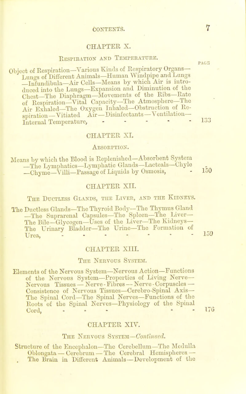 CHAPTER X. Eespibation and Temperature. Object of Respiration—Various Kinds of Respiratory Organs— Lnnc'S of Different Animals—Human Windpipe and Lungs —Infundibula—Air Cells—Means by which Air is intro- duced into the Lungs—Expansion and Diminution of the Chest-The Diaphragm—Movements of the Ribs—Rate of Respiration—Vital Capacity—The Atmosphere—The Air Exhaled—The Oxygen Inhaled—Obstruction of Re- spiration—Vitiated Air—Disinfectants—Ventilation- Internal Temperature, . . . . - CHAPTER XI. Absoeptiox. Means by which the Blood is Replenished—Absorbent System The Lymphatics—Ljonphatic Glands—Lacteals—Chyle —Chyme—Villi—Passage of Liquids by Osmosis, CHAPTER XII. The Ductless Gl.u^ids, tke Liver, and the Kidneys. ITie Ductless Glands—The Thyroid Body—The Thj^mus Gland —The Suprarenal Capsules—The Spleen—The I^iver— The Bile—Glycogen—Uses of the Liver—The Kidneys— The Urinary Bladder—The Urine—The Formation of Urea, CHAPTER XIII. The Nervous System. Elements of the Nervous System—Nervous Action—Functions of the Nervous System—Properties of Living Nerve- Nervous Tissues — Nerve - Fibres — Nerve - Corpuscles — Consistence of Nervous Tissues—Cerebro-Spinal Axis— The Spinal Cord—The Spinal Nerves—Functions of the Roots of the Spinal Nerves—Physiology of the Spinal Cord, . ^ - - - CHAPTER XIV, The Nervous System—Continued. Structure of the Encephalon—The Cerebellum—The Medulla Oblongata — Cerebrum — The Cerebral Hemispheres —• The Brain in Different Animals—Development of the