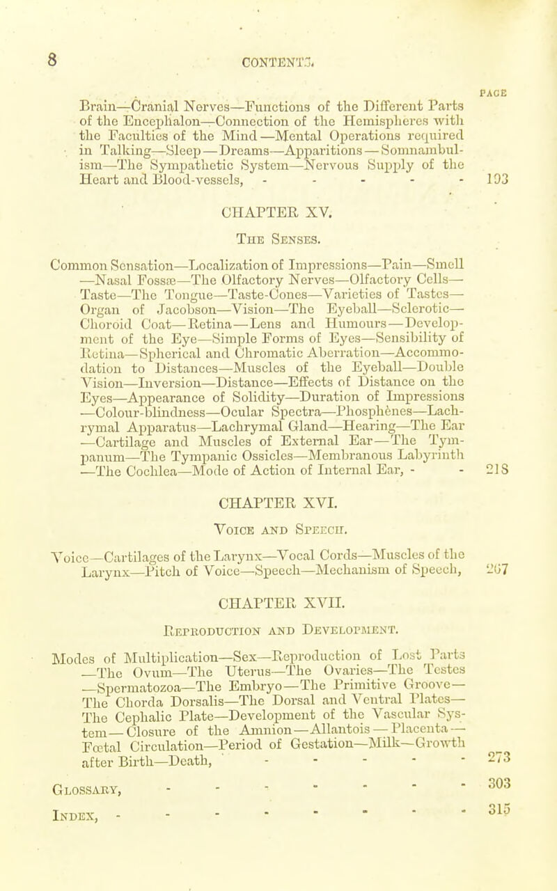 PACE Brain—Cranial Nerves—Functions of the Different Parts of the Enceplialon—Connection of the Hemispheres witli the Faculties of the Mind—Mental Operations required in Talking—Sleep—Dreams—Apparitions — Somnambul- ism—The Sympathetic System—Nervous Supply of the Heart and Blood-vessels, - - - - - 193 CHAPTER XV. The Senses. Common Sensation—Localization of Impressions—Pain—Smell •—Nasal FossEe—The Olfactory Nerves—Olfactory Cells— Taste—The Tongue—Taste-Cones—Varieties of Tastes- Organ of Jacobson—Vision—The Eyeball—Sclerotic— Choroid Coat—Retina—Lens and Humours—Develop- ment of the Eye—Simple Forms of Eyes—Sensibility of Retina—Spherical and Chromatic Aberration—Accommo- dation to Distances—Muscles of the Eyeball—Double Vision—Inversion—Distance—Effects of Distance on the Eyes—Appearance of Solidity—Duration of Impressions —Colour-blindness—Ocular Spectra—Phosphenes—Lach- rymal Apparatus—Lachrymal Gland—Hearing—The Ear —Cartilage and Muscles of External Ear—The Tym- panum—The Tympanic Ossicles—Membranous Labyrinth —The Cochlea—Mode of Action of Internal Ear, - -218 CHAPTER XVI. Voice and Speech. Voice—Cartih-iges of the Larynx—Vocal Cords—INIuscles of the Larynx—Pitch of Voice—Speech—Mechanism of Speech, 2G7 CHAPTER XVII. Reproduction and Developjment. Modes of Multiplication—Sex—Reproduction of Lost Parts The Ovum—The Uterus—The Ovaries—The Testes —Spermatozoa-The Embryo—The Primitive Groove— The Chorda Dorsalis—The Dorsal and Ventral Plates— The Cephalic Plate—Development of the Vascular Sys- tem—Closure of the Amnion—Allantois —Placenta — Fffital Circulation—Period of Gestation—lNIilk—Groirth after Birth—Death, ' - - - - - Glossaky, Index,