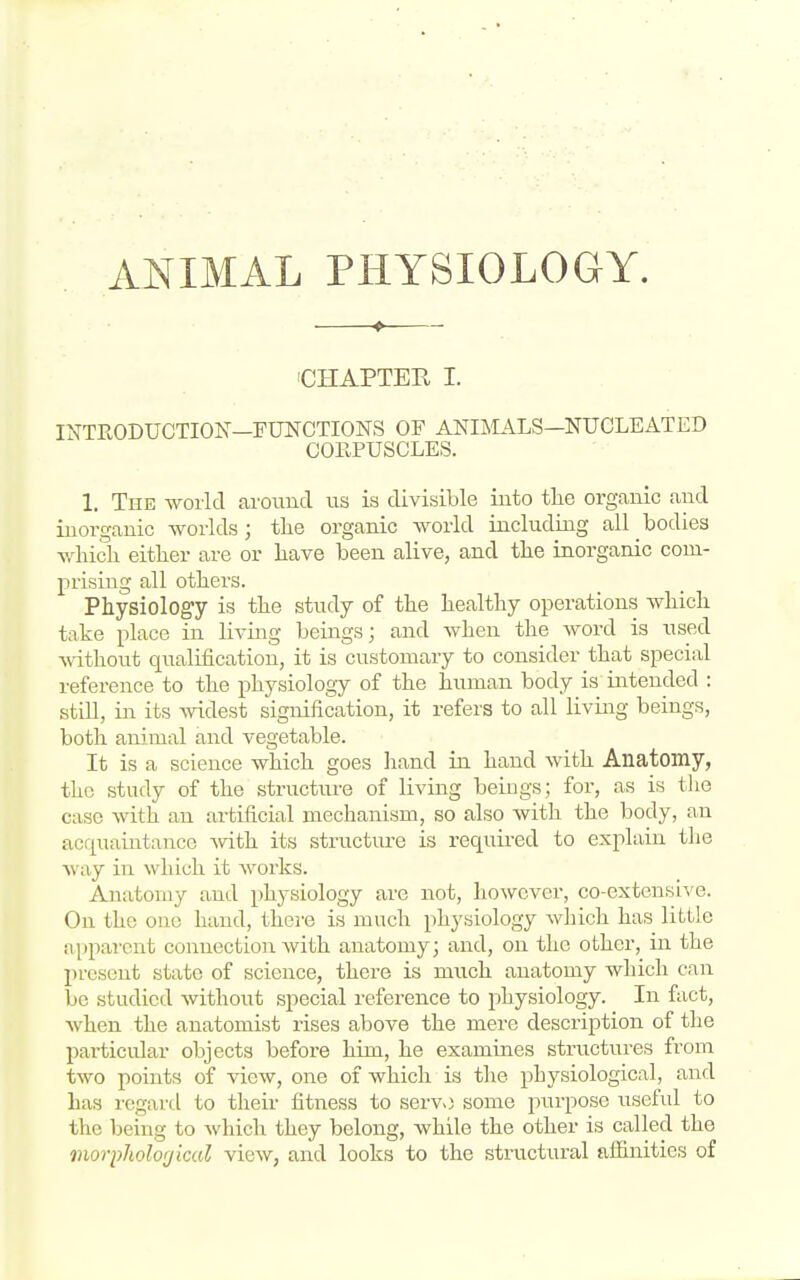 ANIMAL PHYSIOLOGY. ♦ 'CHAPTER I. INTRODUCTION'—FUtSrCTIONS OF ANIIMALS—NUCLEATED CORPUSCLES. 1. The world around us is divisible into tlie organic and inorganic worlds; tlie organic world including all bodies wliicli eitlier are or liave been alive, and tlie inorganic com- prising all others. Physiology is the study of the healthy operations which take place in living beings; and when the word is used ■ttdthout qualification, it is customary to consider that special reference to the physiology of the human body is intended : still, in its widest signification, it refers to all living beings, both animal and vegetable. It is a science which goes hand in hand with Anatomy, the study of the structure of living beiugs; for, as is tlie case with an artificial mechanism, so also with the body, an acquaintance Avith its structure is requii-ed to explain the Avay in which it works. Anatomy and physiology are not, however, co-extensive. On the one hand, there is much physiology which has little apparent connection with anatomy; and, on the other, in the jn-eseut state of science, there is much anatomy which can be studied without special reference to physiology. In fact, when the anatomist rises above the mere description of the particular objects before him, he examines structures from two points of view, one of which is the physiological, and has regard to their fitness to servo some purpose useful to the being to which they belong, while the other is called the morpJiolor/icul view, and looks to the structural affinities of