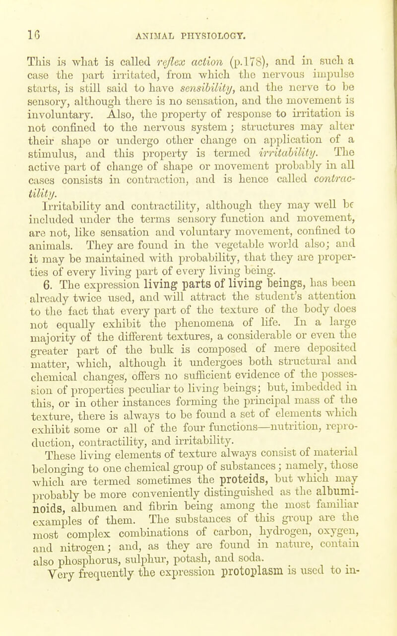 This is wliat is called reflex action (p.lTS), and in. sucli a case the part irritated, from Avliich the nervous impulse starts, is still said to have sensibility, and the nerve to be sensory, although there is no sensation, and the movement is involuntary. Also, the property of response to irritation is not confined to the nei-vous system; structures may alter their shape or tmdergo other change on application of a stimulus, and this property is termed irritahility. The active part of change of shape or movement probably in all cases consists in contraction, and is hence called contrac- tility. Irritability and contractility, although they may well be included under the terms sensory function and movement, are not, like sensation and voluntary movement, confined to animals. They are found in the vegetable -world also; and it may be maintained ^vith probability, that they are proper- ties of every living part of every living being. 6. The expression living parts of living beings, has been already twice used, and will attract the student's attention to the fact that every part of the textui'e of the body does not equally exhibit the phenomena of life. In a large majority of the different textures, a considerable or even the greater part of the bulk is composed of mere deposited matter, which, although it imdergoes both structm-al and chemical changes, offers no sitfficient evidence of the posses- sion of properties peculiar to living beings; but, imbedded in this, or in other instances forming the principal mass of the textm-e, there is always to be found a set of elements which exhibit some or all of the four fimctions—nutrition, repro- duction, contractility, and ii-ritability. These living elements of texture always consist of material belonging to one chemical group of substances ; namely, those Avhich are termed sometimes the proteids, but which may probably be more conveniently distinguished as the albumi- noids, albumen and fibrin being among the most familiar examples of them. The substances of this group are the most complex combinations of carbon, hydi-ogen, oxygen, and nitrogen; and, as they are found in nature, contain also phosphorus, sulphur, potash, and soda. Very frequently the expression protoplasm is used to in-