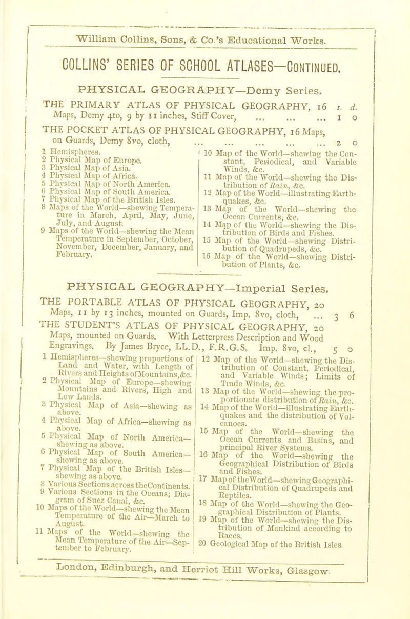 COLLINS' SERIES OF SCHOOL ATLASES-CoNTiNUED. PHYSICAL GEOGRAPHY—Demy Series, THE PRIMARY ATLAS OF PHYSICAL GEOGRAPHY, i6 Maps, Demy 4to, 9 by ji inches. Stiff Cover, d. o THE POCKET ATLAS OF PHYSICAL GEOGRAPHY, on Guards, Demy 8vo, cloth, 1 Hemispheres. 2 Pliysical Map of Europe. 3 Physical Map of Asia. Physical Map of Africa. Physical Map of North America. Physical Map of South America. Physical Map of the British Isles. JIaps of the World—shewing Tempera- ture in March, Apiil, May, June, July, and August. Maps of the World—shewing the Mean Temperature in September, October, November, December, Januaiy, and February, 16 Maps, 10 Map of the World—shewing the Con- stant, Per-iodioal, and Variable Winds, &c. 11 Map of the World—shewing the Dis- tribution of Rain, &o. 12 Map of the World—illustrating Earth- quakes, &c. 13 Map of the World—shewing the Ocean Currents, <Src. 14 Map of the World—shewing the Dis- tribution of Birds and Pishes. 15 Map of the World—shewing Distri- bution of Quadrupeds, &;c. 16 Map of the World—shewing Distri- bution of Plants, &o. PHYSICAL GEOGRAPHY—Imperial Series. THE PORTABLE ATLAS OF PHYSICAL GEOGRAPHY, 20 Maps, II by 13 inches, mounted on Guards, Imp. 8vo, cloth, THE STUDENT'S ATLAS OF PHYSICAL GEOGRAPHY, 20 Maps, mounted on Guards. With Letterpress Description and Wood Engravings. By James Bryce, LL.D., F.R.G.S. Imp. 8vo, cl., 1 Hemispheres—shewing proportions of Land and Water, with Length of Rivers and Heiglits ofMonntains,&c. 2 Physical Map of Europe—shewing Mountains and Eivers, High and Low Lands. 3 Physical Map of Asia—shewing as above. 4 Physical Map of Africa—shewing- as above. 5 Physical Map of North America- shewing as above. G Physical Map of South America- shewing as above. 7 Physical Map of the British Isles- shewing as above. S Variou-s Sections across theContinents 1 9 Various Sections in the Oceans; Dia- gram of Suez Canal, &c. 10 Maps oftlie Worid—shewing the Mean i Temperature of the Air—March to August. 11 Maps of the Worid-shewing the Mean Temperature of the Aii-—Sep- tember to Pebruary. ! 5 o 12 Map of the World—slicwing the Dis- tribution of Constant, Periodical, and Variable Winds; Limits of Trade Winds, &c. 13 Map of the World—shewing the pro- portionate distribution of iJaiJt, &c. 14 Map of the World—illustrating Earth- quakes and the distribution of Vol- canoes. 15 Map of the Worid—shewing the Ocean Currents and Basins, and principal Eiver Systems. 16 Map of the World—shewing the Geographical Distribution of Bii'ds and Fishes. 17 Map of tlieWorid—sho-ivingGeogi-aphi- cal Distribution of Quadrupeils and Reptiles. IS Map of the Worid—.showing the Geo- graphical Disti'ibution of Plants. 19 Map of the World—shewing the Dis- ti-ibution of Mankind according to Races. 20 Geological Map of the British Isles.