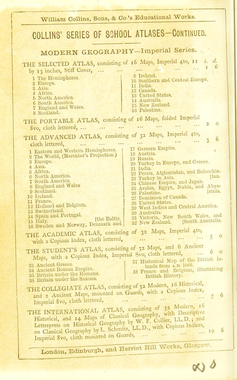 12 Canada. 13 United States. 14 Australia. 15 New Zealand. 16 Palestine. COLLINS' SERIES OF SCHOOL ATLASES-CoNTlNUED. MODERN GEOGRAPHY—Imperial Series. THE SELECTED ATLAS, consisting of l6 Maps, Imperial 410, 11 s. by 13 inches, Stiff Cover, ' 1 Tlie HemispHores. ^9 louthcm and Central Europe. i Africa. 5 North America. 6 South America. 1 England and Wales. 8 Scotland. THE PORTABLE ATLAS, consisting of 16 Maps, folded Imperial 8vo, clotli lettered, THE ADVANCED ATLAS, consisting of 32 Maps, Imperial 410, cloth lettered, 1 Eastern and Western Hemispheres. 2 The World, (Mercator's Projection.) 3 Europe. 4 Asia. 5 Africa. • 6 North 4merica. 7 South America. S England and Wales 9 Scotland. 10 Ireland. 11 France. . 12 Holland and Belgium. 13 Switzerland. 14 Spain and Portugal. 15 Italy Baltic. 16 Sweden aud Norway, Denmark and THE ACADEMIC ATLAS, consisting of 3 . . with a Copious Index, cloth lettered, THE STUDENT'S ATLAS, consisting of 32 Maps, and 6 Ancient Maps, witlr a Copious Index, l-^P^'-^^Sv^, doth lettere^ ... 6 33 Ancient Greece. 34 Ancient Roman Empire 35 Britain under tlie Romans. 36 Britain under the Saxons. THF COLLEGIATE ATLAS, consisting of 32 Modern 16 Historical, ™ d ? AncSnf Maps, mounted on Guards, with a Copious Index, Imperial 8vo, cloth lettered, THE INTERNATIONAL ATLAS, «S f ^.^h'^Dtcrlptlvc Historical, and 14 Maps of ^ w p Co' °- Letterprcs's on Historical f°|P'^vX^^D^^^S copbus Indices, on Classical Geography by L.Schmitz LL.U.,w.in f ^ Imperial 8vo, cloth mounted on Gu.irds, ... 6 17 German Empire. _ 18 Austria. 19 Russia. , ^ 20 Turkey in Europe, and Greece. 22 Persta, Afghanistan, and Beloocliis- 23 Turkey in Asia. l*^^ 24 Chinese Empire, and Japan 25 Arabia, Egj'pt, Nubia, and Ahys- 26 Palestine. [smia. 27 Dominion of Canada. 28 United States. 29 West Indies and Central America. 30 Australia. ^ , , 31 Victoria, New South Wales, aaid 32 New Zealand. [South Aivstralia. 52 Maps, Imperial 4to, ... 6 o 37 Historical Map of the British Is- lands from a. d. 1006. is France .ind Belgium, illustrating British History. 00