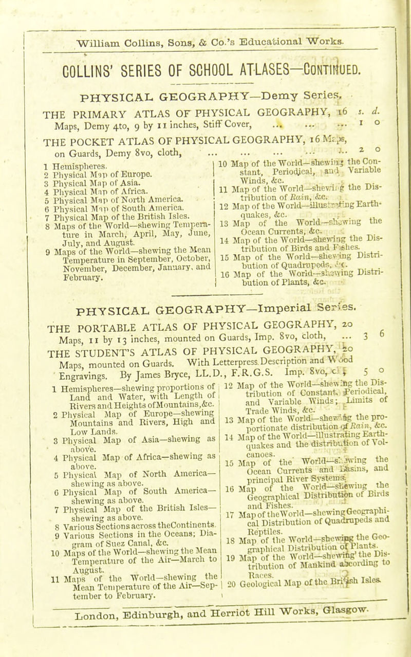 COLLINS' SERIES OF SCHOOL ATLASES-CoNTiriuED. PHYSICAL GEOGRAPHY—Demy Series, THE PRIMARY ATLAS OF PHYSICAL GEOGRAPHY, i6 Maps, Demy 4to, 9 by ii inches, Stiff Cover, THE POCKET ATLAS OF PHYSICAL on Guards, Demy 8vo, cloth, Hemispheres. Physical Mop of Europe. Physieal Map of Asia. Pliysical Map of Afriea. Physieal Mop of North America. „ Physieal Mni of South America. 7 Pliysical Map of tlie British Isles. 8 Maps of the World—shewing Tempera- ture in March, April, May, June, July, and August. 9 Maps of the World—shewing the Mean Temperature in September, October, November, December, January, and February. 10 GEOGRAPHY, 16 Mi:^, J.. 2 o Map of the World—shewiiij the Con- stant, Periodical, aud Variable Winds, &c. , Map of the World—shevni g the Dis- tribution of PmUi, (fcc. ! Map of the World—iUustr*Dg Earth- quakes, oie. Map of the World—sh.;(Ting the Ocean Currents, <tc. ■. Map of the World—shewing the Dis- tribution of Birds and F*hes. Map of the World—Bhe\^ ing Distn- bution of Quadrupeds, Jj<. Map of the World—siiavying Distri- bution of Plants, iSic. PHYSICAL GEOGRAPHY—Imperial Series THE PORTABLE ATLAS OF PHYSICAL GEOGRAPHY, 20 Maps, II by 13 inches, mounted on Guards, Imp. 8vo, cloth, THE STUDENT'S ATLAS OF PHYSICAL GEOGRAPHY, ko Maps, mounted on Guards. With Letterpress, Description and Viv,od Engravings. By James Bryce, LL.D., F.R.G.S. Imp. 8vo, ci i 5 1 Hemispheres—she\ving proportions of Land and Water, with Length of Rivers and Heights of Mountains,&e. 2 Physieal Jlap of Europe—shewing Mountains and Rivers, High and Low Lands. 3 Physical Map of Asia—shewing as above. i Physical Map of Africa—shewing as above. 5 Physical Map of North America- shewing as above. 6 Physical Map of South America- shewing as above. 7 Physieal Map of the British Isles- shewing as above. 8 Various Sections across theContinents. 9 Various Sections in the Oceans; Dia- gram of Suez Canal, &c. 10 Maps of the World—shewing the Mean Temperature of the Air—March to August. 11 Maps of the World—shewing the Mean Temperature of the Air—Sep- tember to February. 12 Map of the World—shewing the Dis- tribution of Constant. J'eriodieal and Variable Winds; ^^Limits of Trade Winds, (fee. 13 Map of the World-shevr.ftg the pro- portionate distribution ■;fiia)», <fec. 14 Map of the Worid—illustrating Earth- quakes and the distribution of ^ ol- eanoes. . , ^- . 4.1,» 15 Map of the World—s/.Jwing the Ocean Currents and r*sins, and principal River Systema 16 Map of the Geographical Distnbutsto of Buds and Fishes. '^^ ,. 17 Map of theWorid-shcwingGeographi- cal Distribution of Quadrupeds and Reptiles. . ., 18 Map of the Worid-sbe\vTng the Geo- gi-aphical Distribution of Plants. 19 Map of the Worid-sheMnig'the Dis- tribution of Mankind abcording to Races. „ L T 1 „ 20 Geological Map of the Bn^jsh Isles.