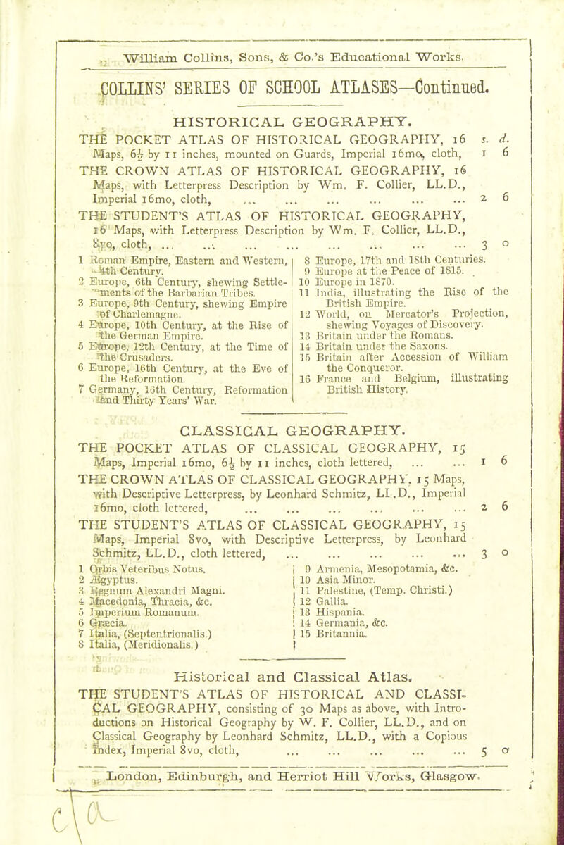 .pOLLINS' SEUIES OF SCIOOL ATLASES—Continued. HISTORICAL GEOGRAPHY. THE POCKET ATLAS OF HISTORICAL GEOGRAPHY, 16 Maps, 6i by II inches, mounted on Guards, Imperial i6mOj cloth, THE CROWN ATLAS OF HISTORICAL GEOGRAPHY, 16 J4aps, with Letterpress Description by Wm. F. Collier, LL.D., Imperial i6mo, cloth, THE STUDENT'S ATLAS OF HISTORICAL GEOGRAPHY, 16 Maps, with Letterpress Description by Wm. F. Collier, LL.D., &yq, cloth, ... 1 Roman Empire, Eastern and Western, -iith Century. 2 Europe, 6th Centuiy, shewing Settle- ments of the Barbarian Tribes. 3 Europe, 9th Century, shewing Empire of Charlemagne. 4 Enrope, 10th Century, at the Rise of the German Empire. 5 Einrcpe, 12th Century, at the Time of ^he Crusaders. 6 Europe, 16th Century, at the Eve of the Refomiatioa 7 Germany, 10th Century, Refonuation ■ ifcud Thirty Years' M'ar. J. 6 8 Europe, 17tl\ and IStli Centuries. 9 Europe at the Peace of 1815. 10 Europe in ISTO. 11 India, illustrating the Rise of the British EmiJire. 12 World, on Mercator's Projection, shewing Voyages of Discovery. 13 Britain rrnder the Romans. 14 Britain under the Saxons. lb Britain after Accession of William the Conqueror. 16 France and Belgium, illustrating British History, CLASSICAL GEOGRAPHY. THE POCKET ATLAS OF CLASSICAL GEOGRAPHY, Adaps, Imperial i6mo, 6i by 11 inches, cloth lettered, THE CROWN ATLAS OF CLASSICAL GEOGRAPHY. 15 Maps, with Descriptive Letterpress, by Leonhard Schmitz, Ll.D., Imperial 16mo, cloth lettered, THE STUDENT'S ATLAS OF CLASSICAL GEOGRAPHY, 15 Maps, Imperial 8vo, with Descriptive Letterpress, by Leonhard Schmitz, LL.D., cloth lettered, 9 Armenia, Mesopotamia, &c. 10 Asia Minor. 11 Palestine, (Temp. Christi.) 12 Gallia. 13 Hispania. 14 Germania, &c. 15 Britannia. I 1 Qrbis Veteiibus Notus. 2 iEgyptus. 3 tjpgnum Alexandri Magni. 4 Jfacedonia, Thracia, &c. 5 Ipiperium Romauuai. 6 Qraecia. 7 Italia, (Seiitentrionalis.) S Italia, (Meridionalis.) Historical and Classical Atlas. THE STUDENT'S ATLAS OF HISTORICAL AND CLASSI- CAL GEOGRAPHY, consisting of 30 Maps as above, with Intro- ductions on Historical Geography by W. F. Collier, LL.D., and on Classical Geography by Leonhard Schmitz, LL.D., with a Copious Ihdex, Imperial 8vo, cloth. London, Edinburgh, and Herriot Hill vj'orks, Glasgow. c
