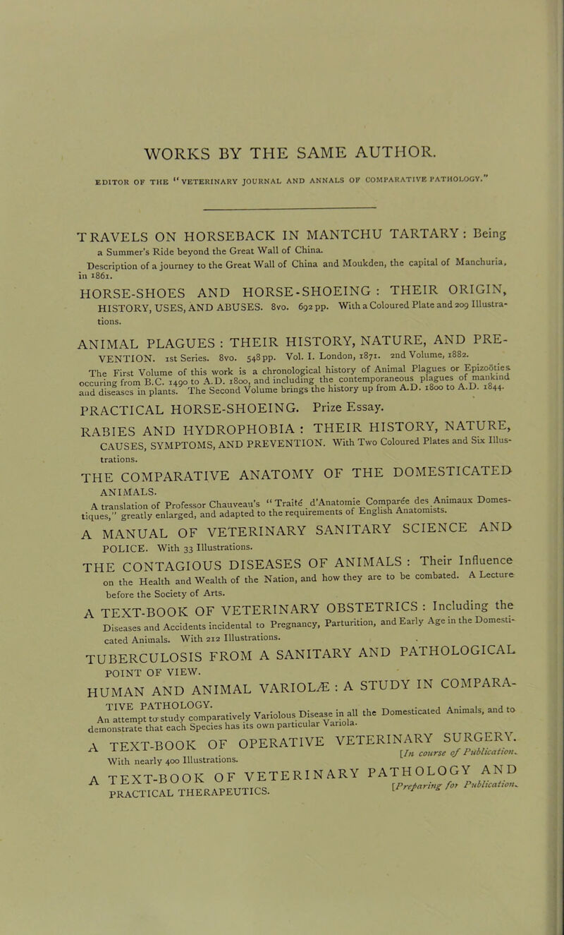 WORKS BY THE SAME AUTHOR. EDITOR OF THE “VETERINARY JOURNAL AND ANNALS OF COMPARATIVE PATHOLOGY. TRAVELS ON HORSEBACK IN MANTCHU TARTARY : Being a Summer’s Ride beyond the Great Wall of China. Description of a journey to the Great Wall of China and Moukden, the capital of Manchuria, in 1861. HORSE-SHOES AND HORSE - SHOEING : THEIR ORIGIN, HISTORY, USES, AND ABUSES. 8vo. 692 pp. With a Coloured Plate and 209 Illustra- tions. ANIMAL PLAGUES : THEIR HISTORY, NATURE, AND PRE- VENTION. 1st Series. 8vo. 548pp. Vol. I. London, 1871. 2nd Volume, 1882. The First Volume of this work is a chronological history of Animal Plagues or Epizooties. occuring from B.C. 1490 to A.D. 1800, and including the contemporaneous plagues of mankind and diseases in plants. The Second Volume brings the history up from A.D. 1800 to A.D. 1844. PRACTICAL HORSE-SHOEING. Prize Essay. RABIES AND HYDROPHOBIA : THEIR HISTORY, NATURE, CAUSES, SYMPTOMS, AND PREVENTION. With Two Coloured Plates and Six Illus- trations. THE COMPARATIVE ANATOMY OF THE DOMESTICATED ANIMALS. A translation of Professor Chauveau’s “ Traite . is^r'naUX D°meS' tiques,” greatly enlarged, and adapted to the requirements of English Anatomists. A MANUAL OF VETERINARY SANITARY SCIENCE AND POLICE. With 33 Illustrations. THE CONTAGIOUS DISEASES OF ANIMALS : Their Influence on the Health and Wealth of the Nation, and how they are to be combated. A Lecture before the Society of Arts. A TEXT-BOOK OF VETERINARY OBSTETRICS : Including the Diseases and Accidents incidental to Pregnancy, Parturition, and Early Age in the Domesti- cated Animals. With 212 Illustrations. TUBERCULOSIS FROM A SANITARY AND PATHOLOGICAL POINT OF VIEW. HUMAN AND ANIMAL VARIOLzE : A STUDY IN COMPARA- TIVE pathology. Variolous Disease in all the Domesticated Animals, and to 4£2K3‘,EK& 5SSCK5ES355&. A TEXT-BOOK OF OPERATIVE VETERINARY SURGER\. ^ . [I/i course of Publication. With nearly 400 Illustrations. A TEXT-BOOK OF VETERINARY PATHOLOGY AND A IhAl BUU1Y * 0 [ Preparing for Publication. PRACTICAL THERAPEUTICS. L r