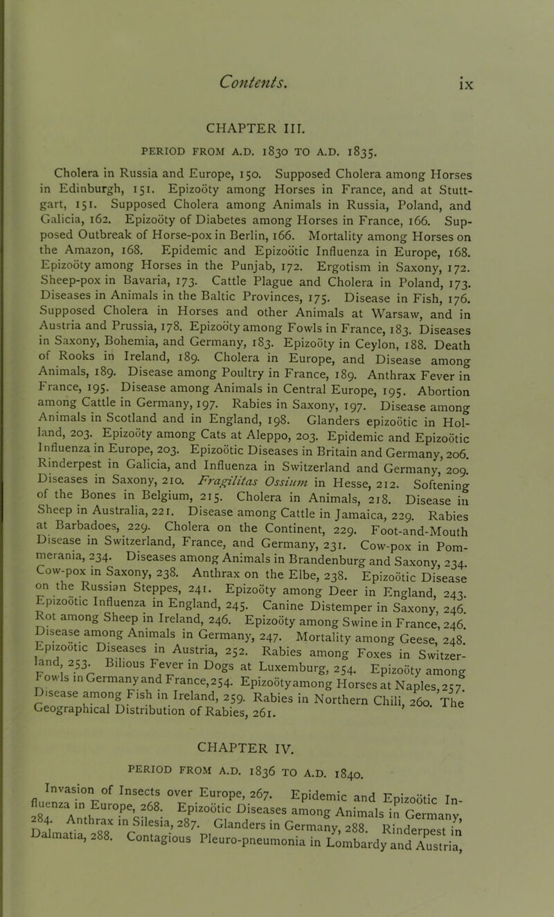 ix CHAPTER III. PERIOD FROM A.D. 1830 TO A.D. 1835. Cholera in Russia and Europe, 150. Supposed Cholera among Horses in Edinburgh, 151. Epizooty among Horses in France, and at Stutt- gart, 151. Supposed Cholera among Animals in Russia, Poland, and Galicia, 162. Epizooty of Diabetes among Horses in France, 166. Sup- posed Outbreak of Horse-pox in Berlin, 166. Mortality among Horses on the Amazon, 168. Epidemic and Epizootic Influenza in Europe, 168. Epizooty among Horses in the Punjab, 172. Ergotism in Saxony, 172. Sheep-pox in Bavaria, 173. Cattle Plague and Cholera in Poland, 173. Diseases in Animals in the Baltic Provinces, 175. Disease in Fish, 176. Supposed Cholera in Horses and other Animals at Warsaw, and in Austria and Prussia, 178. Epizooty among Fowls in France, 183. Diseases in Saxony, Bohemia, and Germany, 183. Epizooty in Ceylon, 188. Death of Kooks in Ireland, 189- Cholera in Europe, and Disease among Animals, 189. Disease among Poultry in France, 189. Anthrax Fever in France, 195. Disease among Animals in Central Europe, 195. Abortion among Cattle in Germany, 197. Rabies in Saxony, 197. Disease among Animals in Scotland and in England, 198. Glanders epizootic in Hol- land, 203. Epizooty among Cats at Aleppo, 203. Epidemic and Epizootic I nfluenza in Europe, 203. Epizootic Diseases in Britain and Germany, 206. Rinderpest in Galicia, and Influenza in Switzerland and Germany, 209. Diseases in Saxony, 210. Fragilitas Ossium in Hesse, 212. Softening of the Bones in Belgium, 215. Cholera in Animals, 218. Disease in Sheep in Australia, 221. Disease among Cattle in Jamaica, 229. Rabies at Barbadoes, 229. Cholera on the Continent, 229. Foot-and-Mouth Disease in Switzerland, France, and Germany, 231. Cow-pox in Pom- merania, 234. Diseases among Animals in Brandenburg and Saxony ^34 Cow-pox in Saxony, 238. Anthrax on the Elbe, 238. Epizootic Disease on the Russian Steppes, 241. Epizooty amone Deer in F.nalanH muuug nsn in Ireland, 259. Rabies i Geographical Distribution of Rabies, 261. iuuig, z54. epizooty among onong Horses at Naples,257. in Northern Chili, 260. The CHAPTER IV. PERIOD FROM A.D. 1836 TO A.D. 1840. Invasion of Insects over Europe, 267. Epidemic fluenza in Europe, 268. Epizootic Diseases amono- Ai