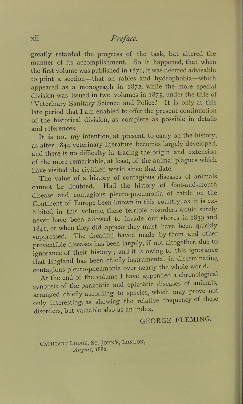 greatly retarded the progress of the task, but altered the manner of its accomplishment. So it happened, that when the first volume was published in 1871, it was deemed advisable to print a section—that on rabies and hydrophobia—which appeared as a monograph in 1872, while the more special division was issued in two volumes in 1875, under the title of ‘Veterinary Sanitary Science and Police.’ It is only at this late period that I am enabled to offer the present continuation of the historical division, as complete as possible in details and references. It is not my intention, at present, to carry on the history, as after 1844 veterinary literature becomes largely developed, and there is no difficulty in tracing the origin and extension of the more remarkable, at least, of the animal plagues which have visited the civilized world since that date. The value of a history of contagious diseases of animals cannot be doubted. Had the history of foot-and-mouth disease and contagious pleuro-pneumonia of cattle on the Continent of Europe been known in this country, as it is ex- hibited in this volume, these terrible disorders would surely never have been allowed to invade our shores in 1839 and 1841, or when they did appear they must have been quickly suppressed. The dreadful havoc made by them and other preventible diseases has been largely, if not altogether, due to ignorance of their history ; and it is owing to this ignorance that England has been chiefly instrumental in disseminating contagious pleuro-pneumonia over nearly the whole world.. At the end of the volume I have appended a chronological synopsis of the panzootic and epizodtic diseases of animals, arranged chiefly according to species, which may prove not only interesting, as showing the relative frequency of these disorders, but valuable also as an index. GEORGE FLEMING, Cathcart Lodge, St. John’s, London, August, 1882.