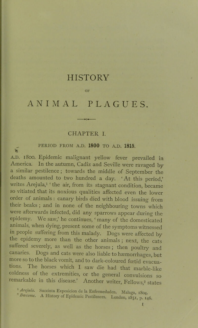 HISTORY OF ANIMAL PLAGUES. CHAPTER I. PERIOD FROM A.D. 1800 TO A.D. 1815. A.D. 1800. Epidemic malignant yellow fever prevailed in America. In the autumn, Cadiz and Seville were ravaged by a similar pestilence ; towards the middle of September the deaths amounted to two hundred a day. ‘At this period,’ writes Arejula,1 ‘the air, from its stagnant condition, became so vitiated that its noxious qualities affected even the lower order of animals : canary birds died with blood issuing from their beaks ; and in none of the neighbouring towns which were afterwards infected, did any sparrows appear during the epidemy. We saw,’ he continues, ‘ many of the domesticated animals, when dying, present some of the symptoms witnessed in people suffering from this malady. Dogs were affected by the epidemy more than the other animals ; next, the cats suffered severely, as well as the horses; then poultry and canaries. Dogs and cats were also liable to haemorrhages, but more so to the black vomit, and to dark-coloured foetid evacua- tions. The horses which I saw die had that marble-like coldness of the extremities, or the general convulsions so remarkable in this disease.’ Another writer, Fellows,2 states l AreJula‘ Succinta Exposicion de la Enfermedaden. Malaga, 1S04. Bas come. A History of Epidemic Pestilences. London, 1851, p. 146.