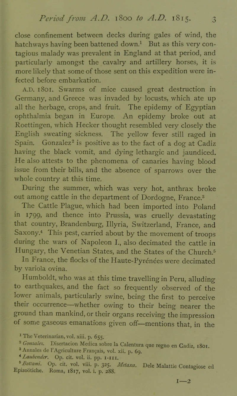 close confinement between decks during- gales of wind, the hatchways having been battened down.1 But as this very con- tagious malady was prevalent in England at that period, and particularly amongst the cavalry and artillery horses, it is more likely that some of those sent on this expedition were in- fected before embarkation. A.D. 1801. Swarms of mice caused great destruction in Germany, and Greece was invaded by locusts, which ate up all the herbage, crops, and fruit. The epidemy of Egyptian ophthalmia began in Europe. An epidemy broke out at Roettingen, which Hecker thought resembled very closely the English sweating sickness. The yellow fever still raged in Spain. Gonzalez2 is positive as to the fact of a dog at Cadiz having the black vomit, and dying lethargic and jaundiced. He also attests to the phenomena of canaries having blood issue from their bills, and the absence of sparrows over the whole country at this time. During the summer, which was very hot, anthrax broke out among cattle in the department of Dordogne, France.3 The Cattle Plague, which had been imported into Poland in 1799, and thence into Prussia, was cruelly devastating that country, Brandenburg, Illyria, Switzerland, France, and Saxony.4 This pest, carried about by the movement of troops during the wars of Napoleon I., also decimated the cattle in Hungary, the Venetian States, and the States of the Church.5 In Prance, the flocks of the Haute-Pyrenees were decimated by variola ovina. Humboldt, who was at this time travelling in Peru, alluding to earthquakes, and the fact so frequently observed of the lowci animals, particularly swine, being the first to perceive their occurrence—whether owing to their being nearer the ground than mankind, or their organs receiving the impression of some gaseous emanations given off—mentions that, in the 1 The Veterinarian, vol. xiii. p. 655. 2 Gonzalez. Disertacion Medica sobre la Calentura que regno en Cadiz, 1801. 3 Annales de 1’Agriculture Fran9ais, vol. xii. p. 69. 4 Laubender. Op. cit. vol. ii. pp. i-m. *£ottani. Op. cit. vol. viii. p. 325. Metaxa. Dele Malattie Contagiose ed Epizootiche. Roma, 1817, vol. i. p. 288. I—2