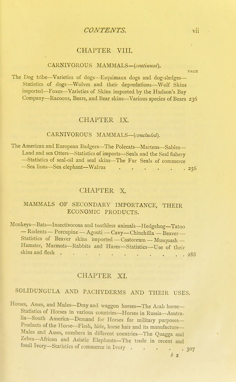 CHAPTER VIII. CARNIVOROUS ^lKMM.KL?>—[fontmued). PAGE The Dog tribe—Varieties of dogs—Esquimaux dogs and dog-sledges— Statistics of dogs—Wolves and their depredations—Wolf Skins imported—Foxes—Vaiieties of Skins imported by the Hudson's Bay Company—Racoons, Bears, and Bear skins—Various species of Bears 236 CHAPTER IX. CARNIVOROUS yiKMM.KL&—[concluded). The American and European Badgers—The Polecats—Martens—Sables- Land and sea Otters—Statistics of imports—Seals and the Seal fishery —Statistics of seal-oil and seal skins—The Fur Seals of commerce —Sea lions—Sea elephant—Walras CHAPTER X. MAMMALS OF SECONDARY IMPORTANCE, THEIR ECONOMIC PRODUCTS. Monkeys—Bats—Insectivorous and toothless animals—Hedgehog—Tatoo — Rodents — Porcupine — Agouti — Cavy — Chinchilla — Beaver — Statistics of Beaver skins imported — Castoreum — Musquash— Hamster, Marmots—Rabbits and Hares—Statistics—Use of their skins and flesh CHAPTER XI. SOLIDUNGULA AND PACHYDERMS AND THEIR USES. orses, Asses, and Mules—Dray and waggon horses—The Arab horse- Statistics of Horses in various countries—Horses in Russia—Austra- lia—South America—Demand for Horses for militaiy purposes- Products of the Horse—Flesh, hide, horse hair and its manufacture- Mules and Asses, numbers in different countries—The Quagga and Zebra—African and Asiatic Elephants—The trade in recent and fossil Ivory—Statistics of commerce in Ivory 2C b 2