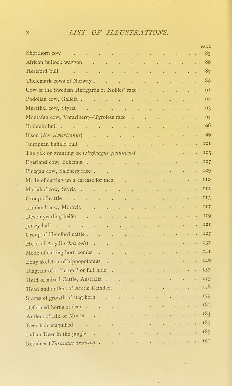 FAGS Shorthorn cow . 85 African bullock waggon 86 Hereford bull 87 Thelemark cows of Norway 89 Cow of the Swedish HeiTgards or Nobles' race 91 Podolian cow, Galicia 92 Murzthal cow, Styria • • 93 Montafun cow, Vorarlberg—Tyrolese race ...... 94 Brahmin bull . . . .• 9^ Bison {Bos Americanus) 99 European buffalo bull loi The yak or grunting ox {Poephagiis gninniens) 105 Egerland cow, Bohemia ^o? Pinzgau cow, Salzberg race 109 Mode of cutting up a carcase for meat no Mariahof cow, Styria 112 Group of cattle . . . ■ 113 Kuhland cow, Moravia ii7 . Devon yearling heifer ii9 Jersey bull ^21 Group of Hereford cattle 127 Head of Argali [Ovispoli) I37 Mode of cutting horn combs • . . 141 Bony skeleton of hippopotamus 146 Diagram of a  crop  or full hide ^57 Herd of mixed Cattle, Australia I73 Head and antlers of Arctic Reindeer 17S Stages of growth of stag horn ^79 Deformed horns of deer iS'f Antlers of Elk or Moose ^^3 Deer hair magnified Indian Deer in the jungle '^7 ^^.-oA&^x {Tarandus arcticus)