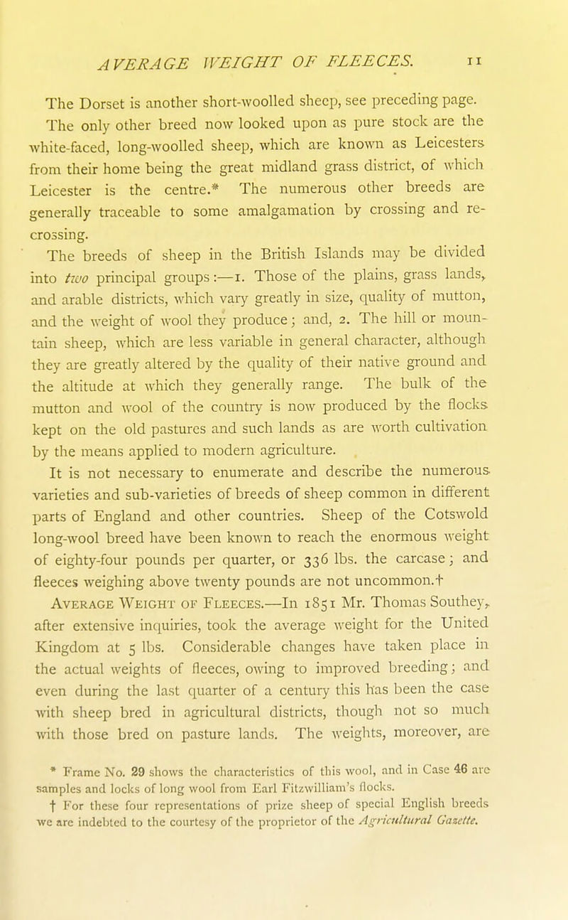The Dorset is another short-wooUed sheep, see preceding page. The only other breed now looked upon as pure stock are the white-faced, long-wooUed sheep, which are known as Leicesters from their home being the great midland grass district, of which Leicester is the centre.* The numerous other breeds are generally traceable to some amalgamation by crossing and re- crossing. The breeds of sheep in the British Islands may be divided into tivo principal groups:—i. Those of the plains, grass lands,, and arable districts, which vary greatly in size, quality of mutton, and the weight of wool they produce; and, 2. The hill or moun- tain sheep, which are less variable in general character, although they are greatly altered by the quality of their native ground and the altitude at which they generally range. The bulk of the mutton and wool of the country is now produced by the flocks kept on the old pastures and such lands as are Avorth cultivation by the means applied to modern agriculture. It is not necessary to enumerate and describe the numerous varieties and sub-varieties of breeds of sheep common in different parts of England and other countries. Sheep of the Cotswold long-wool breed have been known to reach the enormous weight of eighty-four pounds per quarter, or 336 lbs. the carcase; and fleeces weighing above twenty pounds are not uncommon.t Average Weight of Fleeces.—In 1851 Mr. Thomas Southey,. after extensive inquiries, took the average weight for the United Kingdom at 5 lbs. Considerable changes have taken place in the actual weights of fleeces, owing to improved breeding; and even during the last quarter of a centuiy this has been the case with sheep bred in agricultural districts, though not so much with those bred on pasture lands. The weights, moreover, are * Frame No. 29 shows the characteristics of tliis wool, and in Case 46 are samples and locks of long wool from Earl Fitzwilliam's flocks. t For these four representations of prize sheep of special English breeds we are indebted to the courtesy of the proprietor of the Agricultural Gazette.