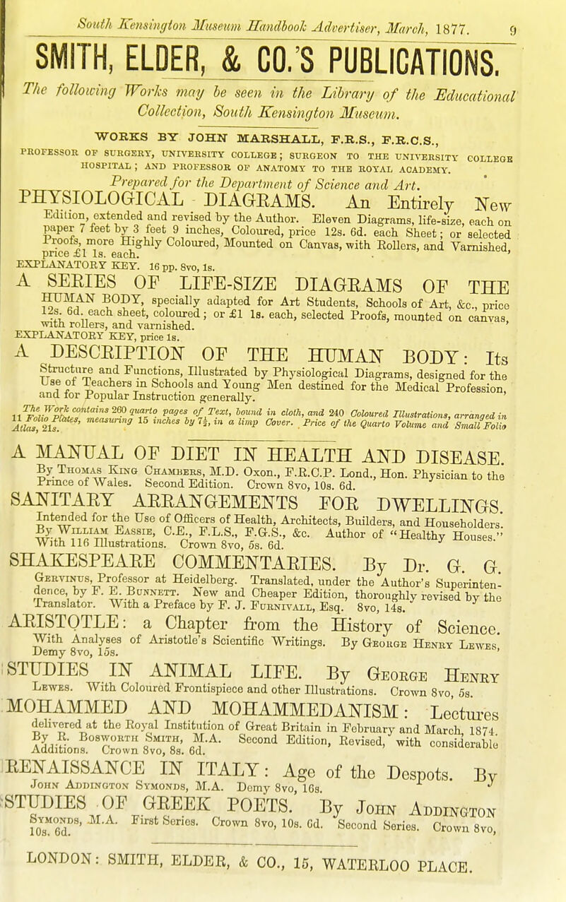 SMITH, ELDER, & CO.'S PUBLICATIONS. The following Works may he seen in the Library of the Educational Collection, South Kensington Museum. WORKS BY JOHN MARSHALL, F.R.S., F.R.C.S., PROFESSOR OF 8URGSKY, UNIVERSITY COLLEGE; SURGEON TO THE UNIVERSITY GOLLEOK hospital; and professor op anatomy to the royal academy. Prepared for the Bepartment of Science and Art. PHYSIOLOGICAL DIAGEAMS. An Entirely New Edition extended and revised by the Author. Eleven Diagrams, life-size, each on paper 7 feet by 3 feet 9 inches Coloured, price 12s. 6d. each Sheet; or selected I roofs more Highly Coloured, Mounted on Canvas, with Eollers, and Varnished price ±1 Is. each. . ' EXPLANATORY KEY. 16 pp. Svo, Is. A SEEIES OE LIEE-SIZE DIAGEAMS OE THE HUMAN BODY, specially adapted for Art Students, Schools of Art, &c., price 12s 6d each sheet, coloured; or £1 Is. each, selected Proofs, mounted on canvas vnth rollers, and varnished. ' EXPLANATORY KEY, price Is. A DESCEIPTION OF THE HUMAN BODY: Its structure and Functions, Illustrated by Physiological Diagrams, designed for the Useol Teachers in Schools and Young Men destined for the Medical Profession ana tor Popular Instruction generally. 11^.'7;rpL*/''*-'?''2fl''? ^,^^1 of Text, hound in cloth, and 240 Coloured Illustrations, arranaedin ltKs%s '^^^ 15 ^nches byl^in a limp Cover. Price of the Quarto Volume and sZaU Folio A MANUAL OF DIET IN HEALTH AND DISEASE By Thomas King Chambers M.D. Oxon., F.R.C.P. Lond., Hon. Physician to the Prince ot Wales. Second Edition. Crown Svo, 10s. 6d SANITAEY AEEANGEMENTS FOE DWELLINGS Intended for the Use of Oflacers of Health, Architects, Builders, and Householders'. w^-ff i'i«'ti'I ^-^n' -^t^^ °f Healthy Houses. With 116 Illustrations. Crown Svo, 6s. 6d. SHAEIESPEAEE COMMENTAEIES. By Dr. G. G Gervinus, Professor at Heidelberg. Translated, under the Author's Superinten- dence by F. E BuNNETT New and Cheaper Edition, thoroughly revised by the Translator. With a Preface by F. J. Furnivall, Esq. Svo, 14s. AEISTQTLE: a Chapter from tlie History of Science. With Analyses of Aristotle's Scientific Writings. By George Henry Lewes Demy Svo, 15s. STUDIES IN ANIMAL LIFE. By George Henry Levites. With Coloured Frontispiece and other lUustrations. Crown Svo 5s MOHAMMED AND MOHAMMEDANISM: Le'ctui-es dehvered at the Royal Institution of Great Britain in February and March 1874 SdiSonf'cro'™ l7sl 6d.-^- ''''''''' ^^^^ --''^-b' EENAISSANCE IN ITALY: Age of tlie Despots. By John Addington Symonds, M.A. Demy Svo IGs ^STUDIES OF GEEEK POETS.' By John Addington foTed?' ■ Crown Svo, lOs. Gd. Second Series. Crown Svo, LONDON: SMITH. ELDEE, & CO., 15, WATERLOO PLACE.