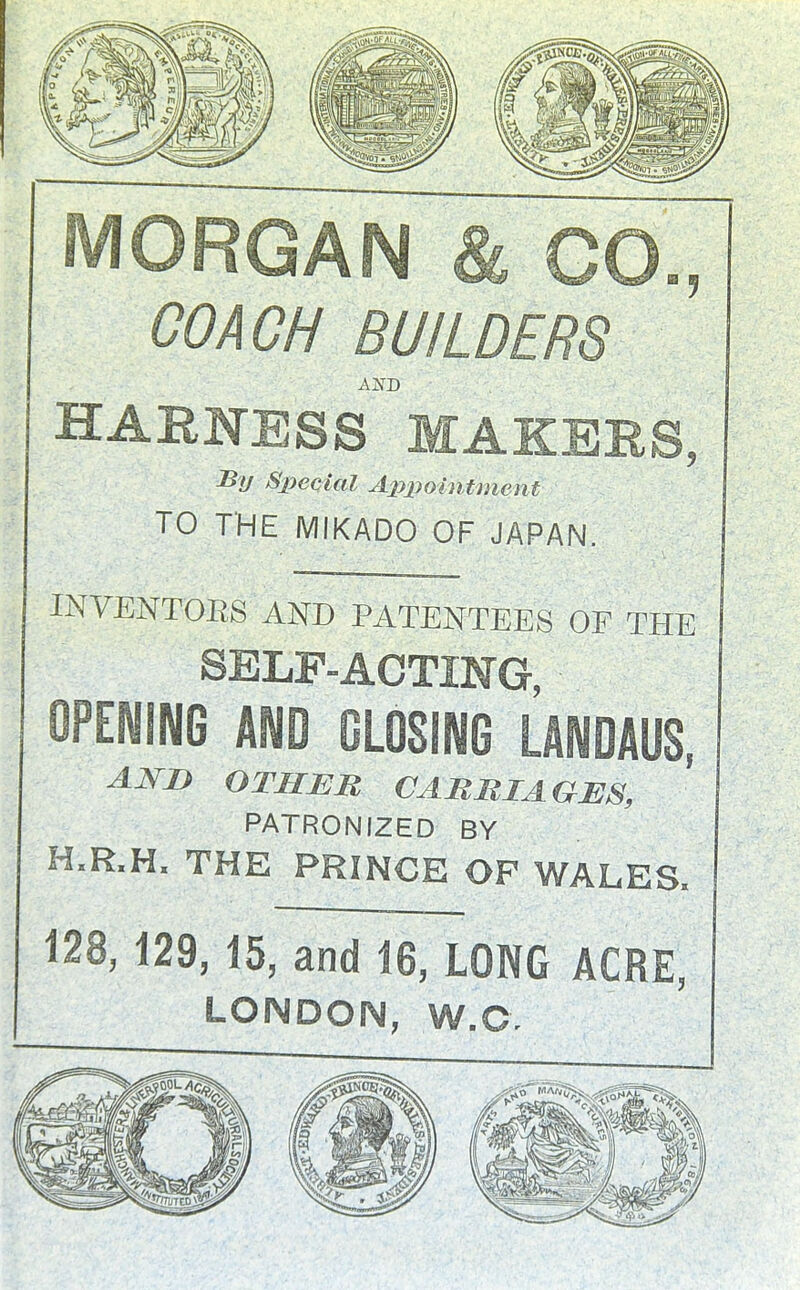 MORGAN & CO., COACH BUILDERS HARNESS MAKERS, Special Appointment TO THE MIKADO OF JAPAN. INVENTORS AND PATENTEES OF THE SELF-ACTING, OPENING AND CLOSING LANDAUS, ANI} OTHBJR CARRIAGES, PATRONIZED BY H.R.H. THE PRINCE OP WALES. 128, 129, 15, and 16, LONG ACRE, LONDON, W.O,