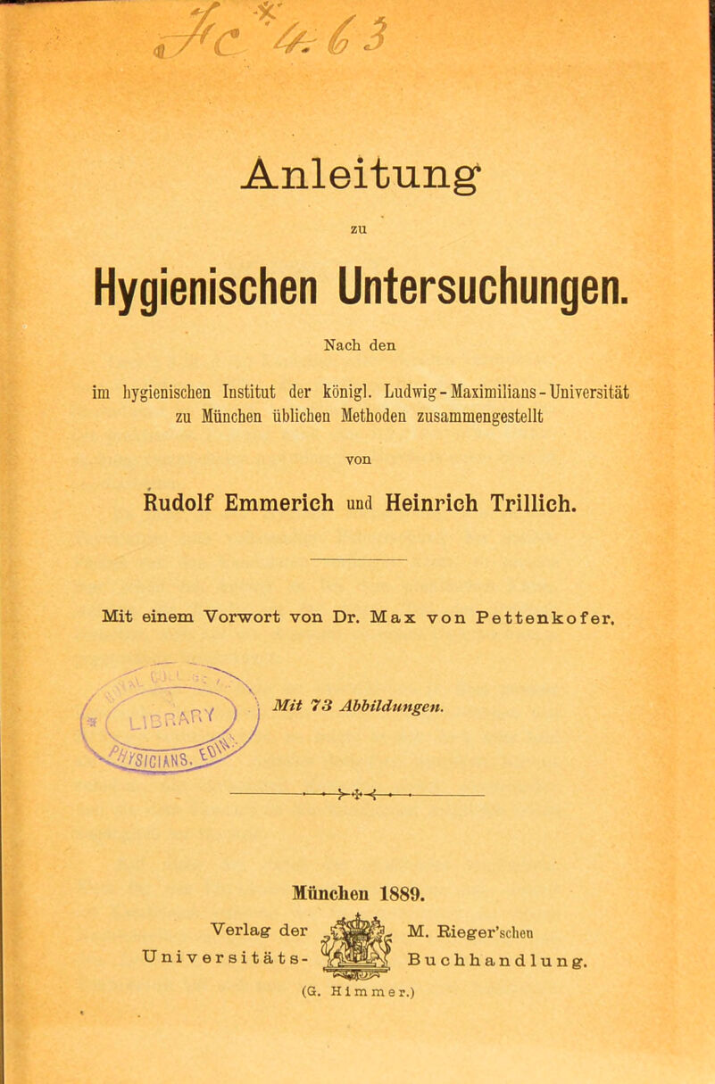 Anleitung* zu Hygienischen Untersuchungen. Nach den im hygienischen Institut der konigl. Ludwig-Maximilians-Universitat zu Miinchen iiblichen Methoden zusammengestellt von Rudolf Emmerich und Heinrich Trillich. Mit einem Vorwort von Dr. Max von Pettenkofer, Mimclieu 1889. Verlag der Universitats- (G. H1 m m e r.) M. Rieger’sclien Buchhandlung.