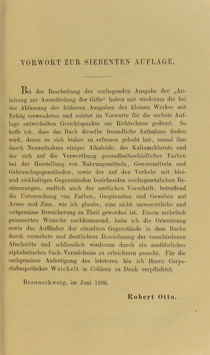 VORWORT ZUR SIEBENTEN AUFLAGE. _Dei der Bearbeitung der vorliegenden Ausgabe der „An- leitimg zur Ausmittelung der Gifte“ haben mir wiederum die bei der Abfassung der früheren Ausgaben des kleinen Werkes mit Erfolg verwendeten und zuletzt im Vorworte für die sechste Auf- lage entwickelten Gesichtspunkte zur Richtschnur gedient. So hoffe ich, dass das Buch dieselbe freundliche Aufnahme finden wird, deren es sich bisher zu erfreuen gehabt bat, zumal ihm durch Neuaufnahme einiger Alkaloide, des Kaliumchlorats und der sich auf die Verwerthung gesundheitsschädlicher Farben bei der Herstellung von Nahrungsmitteln, Genussmitteln und Gebrauchsgegenständen, sowie der auf den Verkehr mit blei- und zinkhaltigen Gegenständen beziehenden reichsgesetzlichen Be- stimmungen, endlich auch der amtlichen Vorschrift, betreffend die Untersuchung von Farben, Gespinnsten und Geweben auf Arsen und Zinn, wie ich glaube, eine nicht unwesentliche und zeitgemässe Bereicherung zu Theil geworden ist. Einem mehrfach geäusserten Wunsche nachkommend, habe ich die Orientirung sowie das Auffinden der einzelnen Gegenstände in dem Buche durch vermehrte und deutlichere Bezeichnung der verschiedenen Abschnitte und schliesslich wiederum durch ein ausführliches alphabetisches Sach-Verzeichniss zu erleichtern gesucht. Für die sachgemässe Anfertigung des letzteren bin ich Herrn Corps- stabsapotheker Weichelt in Coblenz zu Dank verpflichtet. Braunschweig, im Juni 1896. Robert Otto.