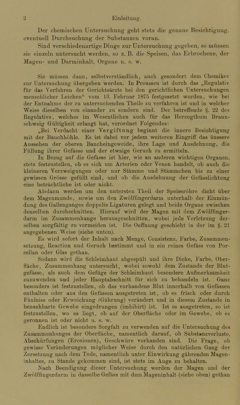 Der chemischen Untersuchung geht stets die genaue Besichtigung, eventuell Durchsuchung der Substanzen voran. Sind verschiedenartige Dinge zur Untersuchung gegeben, so müssen sie einzeln untersucht werden, so z. B. die Speisen, das Erbrochene, der Magen- und Darminhalt, Organe u. s. w. Sie müssen dann, selbstverständlich, auch gesondert dem Chemiker zur Untersuchung übergeben werden. In Preussen ist durch das „Regulativ für das Verfahren der Gerichtsärzte bei den gerichtlichen Untersuchungen menschlicher Leichen“ vom 13. Februar 1875 festgesetzt worden, wie bei der Entnahme der zu untersuchenden Theile zu verfahren ist und in welcher Weise dieselben von einander zu sondern sind. Der betreffende §. 22 des Regulativs, welches im Wesentlichen auch für das Herzogthum Braun- schweig Gültigkeit erlangt hat, verordnet Folgendes: „Bei Verdacht einer Vergiftung beginnt die innere Besichtigung mit der Bauchhöhle. Es ist dabei vor jedem weiteren Eingriff das äussere Aussehen der oberen Baucheingeweide, ihre Lage und Ausdehnung, die Füllung ihrer Gefässe und der etwaige Geruch zu ermitteln. In Bezug auf die Gefässe ist hier, wie an anderen wichtigen Organen, stets festzustellen, ob es sich um Arterien oder Venen handelt, ob auch die kleineren Verzweigungen oder nur Stämme und Stämmchen bis zu einer gewissen Grösse gefüllt sind, und ob die Ausdehnung der Gefässlichtung eine beträchtliche ist oder nicht. Alsdann werden um den untersten Theil der Speiseröhre dicht über dem Magenmunde, sowie um den Zwölffingerdarm unterhalb der Einmün- dung des Gallenganges doppelte Ligaturen gelegt und beide Organe zwischen denselben durchschnitten. Hierauf wird der Magen mit dem Zwölffinger- darm im Zusammenhänge herausgeschnitten, wobei jede Verletzung der- selben sorgfältig zu vermeiden ist. Die Oeflfnung geschieht in der im §. 21 angegebenen Weise (siehe unten). Es wird sofort der Inhalt nach Menge, Consistenz, Farbe, Zusammen- setzung, Reaction und Geruch bestimmt und in ein reines Gefäss von Por- zellan oder Glas gethan. Sodann wird die Schleimhaut abgespült und ihre Dicke, Farbe, Ober- fläche, Zusammenhang untersucht, wobei sowohl dem Zustande der Blut- gefässe, als auch dem Gefüge der Schleimhaut besondere Aufmerksamkeit zuzuwenden und jeder Hauptabschnitt für sich zu behandeln ist. Ganz besonders ist festzustellen, ob das vorhandene Blut innerhalb von Gefässeu enthalten oder aus den Gefässen ausgetreten ist, ob es frisch oder durch Fäulniss oder Erweichung (Gährung) verändert und in diesem Zustande in benachbarte Gewebe eingedrungen (imbibirt) ist. Ist es ausgetreten, so ist festzustellen, wo es liegt, ob auf der Oberfläche oder im Gewebe, ob es geronnen ist oder nicht u. s. w. Endlich ist besondere Sorgfalt zu verwenden auf die Untersuchung des Zusammenhanges der Oberfläche, namentlich darauf, ob Substanzverluste, Abschürfungen (Erosionen), Geschwüre vorhanden sind. Die Frage, ob gewisse Veränderungen möglicher Weise durch den natürlichen Gang der Zersetzung nach dem Tode, namentlich unter Einwirkung gährenden Magen- inhaltes, zu Stande gekommen sind, ist stets im Auge zu behalten. Nach Beendigung dieser Untersuchung werden der Magen und der Zwölffingerdarm in dasselbe Gefäss mit dem Mageninhalt (siehe oben) gethan