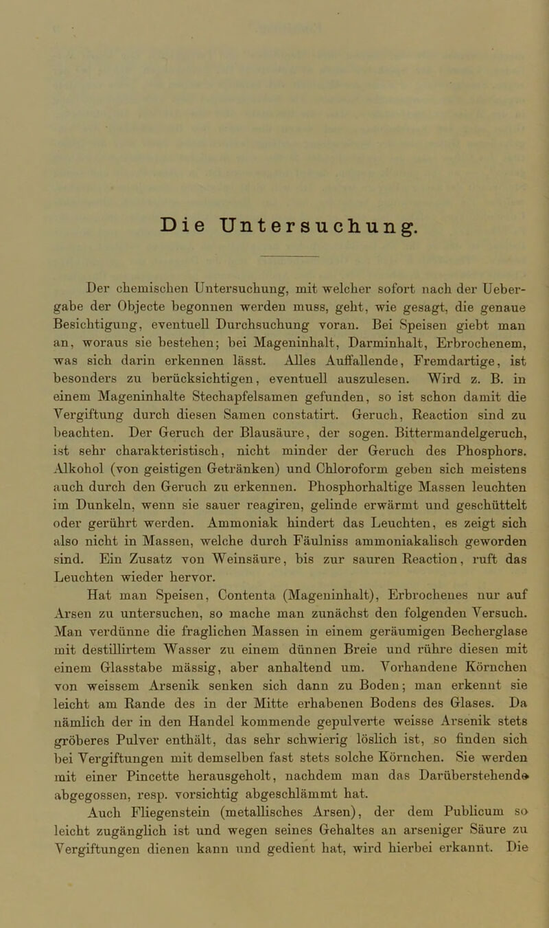 Die Untersuchung. Der chemischen Untersuchung, mit welcher sofort nach der Ueber- gabe der Objecte begonnen werden muss, geht, wie gesagt, die genaue Besichtigung, eventuell Durchsuchung voran. Bei Speisen giebt man an, woraus sie bestehen; bei Mageninhalt, Darminhalt, Erbrochenem, was sich darin erkennen lässt. Alles Auffallende, Fremdartige, ist besonders zu berücksichtigen, eventuell auszulesen. Wird z. B. in einem Mageninhalte Stechapfelsamen gefunden, so ist schon damit die Vergiftung durch diesen Samen constatirt. Geruch, Reaction sind zu beachten. Der Geruch der Blausäure, der sogen. Bittermandelgeruch, ist sehr charakteristisch, nicht minder der Geruch des Phosphors. .Alkohol (von geistigen Getränken) und Chloroform geben sich meistens auch durch den Geruch zu erkennen. Phosphorhaltige Massen leuchten im Dunkeln, wenn sie sauer reagiren, gelinde erwärmt und geschüttelt oder gerührt werden. Ammoniak hindert das Leuchten, es zeigt sich also nicht in Massen, welche durch Fäulniss ammoniakalisch geworden sind. Ein Zusatz von Weinsäure, bis zur sauren Reaction, ruft das Leuchten wieder hervor. Hat man Speisen, Contenta (Mageninhalt), Erbrochenes nur auf Arsen zu untersuchen, so mache man zunächst den folgenden Versuch. Man verdünne die fraglichen Massen in einem geräumigen Becherglase mit destillirtem Wasser zu einem dünnen Breie und rühre diesen mit einem Glasstabe mässig, aber anhaltend um. Vorhandene Körnchen von weissem Arsenik senken sich dann zu Boden; man erkennt sie leicht am Rande des in der Mitte erhabenen Bodens des Glases. Da nämlich der in den Handel kommende gepulverte weisse Arsenik stets gröberes Pulver enthält, das sehr schwierig löslich ist, so finden sich bei Vergiftungen mit demselben fast stets solche Körnchen. Sie werden mit einer Pincette herausgeholt, nachdem man das Darüberstehend» abgegossen, resp. vorsichtig abgeschlämmt hat. Auch Fliegenstein (metallisches Arsen), der dem Publicum so leicht zugänglich ist und wegen seines Gehaltes an arseniger Säure zu Vergiftungen dienen kann und gedient hat, wird hierbei erkannt. Die