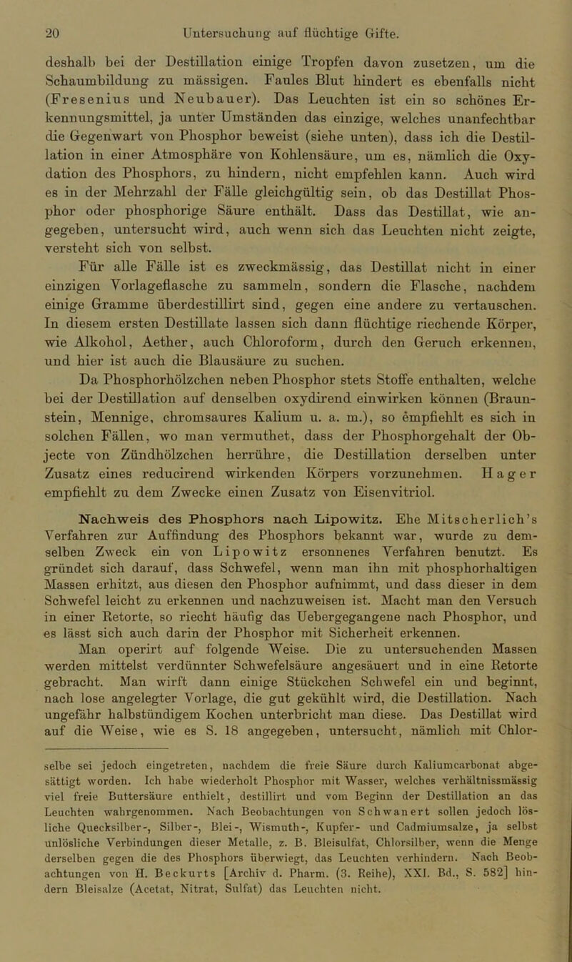 deshalb bei der Destillation einige Tropfen davon zusetzen, um die Schaumbildung zu massigen. Faules Blut hindert es ebenfalls nicht (Fresenius und Neubauer). Das Leuchten ist ein so schönes Er- kennungsmittel, ja unter Umständen das einzige, welches unanfechtbar die Gegenwart von Phosphor beweist (siehe unten), dass ich die Destil- lation in einer Atmosphäre von Kohlensäure, um es, nämlich die Oxy- dation des Phosphors, zu hindern, nicht empfehlen kann. Auch wird es in der Mehrzahl der Fälle gleichgültig sein, ob das Destillat Phos- phor oder phosphorige Säure enthält. Dass das Destillat, wie an- gegeben, untersucht wird, auch wenn sich das Leuchten nicht zeigte, versteht sich von selbst. Für alle Fälle ist es zweckmässig, das Destillat nicht in einer einzigen Vorlageflasche zu sammeln, sondern die Flasche, nachdem einige Gramme überdestillirt sind, gegen eine andere zu vertauschen. In diesem ersten Destillate lassen sich dann flüchtige riechende Körper, wie Alkohol, Aether, auch Chloroform, durch den Geruch erkennen, und hier ist auch die Blausäure zu suchen. Da Phosphorhölzchen neben Phosphor stets Stoffe enthalten, welche bei der Destillation auf denselben oxydirend einwirken können (Braun- stein, Mennige, chromsaures Kalium u. a. in.), so empfiehlt es sich in solchen Fällen, wo man vermuthet, dass der Phosphorgehalt der Ob- jecte von Zündhölzchen herrühre, die Destillation derselben unter Zusatz eines reducirend wirkenden Körpers vorzunehmen. Hager empfiehlt zu dem Zwecke einen Zusatz von Eisenvitriol. Nachweis des Phosphors nach Lipowitz. Ehe Mitscherlich’s Verfahren zur Auffindung des Phosphors bekannt war, wurde zu dem- selben Zweck ein von Lipowitz ersonnenes Verfahren benutzt. Es gründet sich darauf, dass Schwefel, wenn man ihn mit phosphorhaltigen Massen erhitzt, aus diesen den Phosphor aufnimmt, und dass dieser in dem Schwefel leicht zu erkennen und nachzuweisen ist. Macht man den Versuch in einer Retorte, so riecht häufig das Uebergegangene nach Phosphor, und es lässt sich auch darin der Phosphor mit Sicherheit erkennen. Man operirt auf folgende Weise. Die zu untersuchenden Massen werden mittelst verdünnter Schwefelsäure angesäuert und in eine Retorte gebracht. Man wirft dann einige Stückchen Schwefel ein und beginnt, nach lose angelegter Vorlage, die gut gekühlt wird, die Destillation. Nach ungefähr halbstündigem Kochen unterbricht man diese. Das Destillat wird auf die Weise, wie es S. 18 angegeben, untersucht, nämlich mit Chlor- selbe sei jedoch eingetreten, nachdem die freie Säure durch Kaliumcarbonat abge- sättigt worden. Ich habe wiederholt Phosphor mit Wasser, welches verhältnissmässig viel freie Buttersäure enthielt, destillirt und vom Beginn der Destillation an das Leuchten wahrgenommen. Nach Beobachtungen von Schwanert sollen jedoch lös- liche Quecksilber-, Silber-, Blei-, Wismuth-, Kupfer- und Cadmiumsalze, ja selbst unlösliche Verbindungen dieser Metalle, z. B. Bleisulfat, Chlorsilber, wenn die Menge derselben gegen die des Phosphors überwiegt, das Leuchten verhindern. Nach Beob- achtungen von H. Beckurts [Archiv d. Pharm. (3. Reihe), XXL Bd., S. 582] hin- dern Bleisalze (Acetat, Nitrat, Sulfat) das Leuchten nicht.