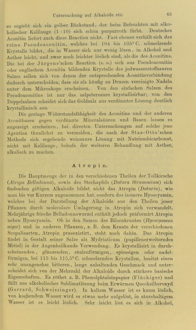 so ergiebt sich ein gelber Rückstand, der beim Befeuchten mit alko- holischer Kalilauge (1 : 10) sich schön purpurroth färbt. Deutsches Aconitiu liefert auch diese Reaction nicht. Fast ebenso verhält sich das reine Pseudoaconitin, welches bei 104 bis 105° C. schmelzende Ivrystalle bildet, die in Wasser sich nur wenig lösen, in Alkohol und Aether leicht, und zwar noch leichter löslich sind, als die des Aconitins. Die bei der Jürgens’schen Reaction (s. o.) sich aus Tseudoaconitin oder englischem Aconitin bildenden Ivrystalle des jodwasserstoffsauren Salzes sollen sich von denen der entsprechenden Aconitinverbindung dadurch unterscheiden, dass sie als häufig zu Drusen vereinigte Nadeln unter dem Mikroskope erscheinen. Von den einfachen Salzen des Pseudoaconitins ist nur das salpetersaure krystallisirbar; von den Doppelsalzen scheidet sich das Goldsalz aus verdünnter Lösung deutlich krystallinisch aus. Die geringe Widerstandsfähigkeit des Aconitins und der anderen Aconitbasen gegen verdünnte Mineralsäuren und Basen lassen es angezeigt erscheinen, bei directen Untersuchungen auf solche jene Agentien thuulichst zu vermeiden, die nach der Stas-Otto’schen Methode sich ergebende weinsaure Lösung mit Natriumbicarbonat, nicht mit Kalilauge, behufs der weiteren Behandlung mit Aether, alkalisch zu machen. Atropin. Die Hauptmenge der in den verschiedenen Theilen der Tollkirsche (Atropa Belladonna), sowie des Stechapfels (Datura Stramonium) sich findenden giftigen Alkaloide bildet nicht das Atropin (Daturin), wie man bis vo.r Kurzem angenommen hat, sondern das isomere Hyoscyamin, welches bei der Darstellung der Alkaloide aus den Theilen jener Pflanzen durch moleculare Umlagerung in Atropin sich verwandelt. Mehrjährige frische Belladonnawurzel enthält jedoch präformirt Atropin neben Hyoscyamin. Ob in den Samen des Bilsenkrautes (Hyoscyamus niger) und in anderen Pflanzen, z. B. dem Kraute der verschiedenen Scopaliaarten, Atropin praeexistirt, steht noch dahin. Das Atropin findet in Gestalt seiner Salze als Mydriaticum (pupillenerweiterndes Nüttel) in der Augenheilkunde Verwendung. Es krystallisirt in durch- scheinenden , glänzenden, säulenförmigen, spiessigen oder nadel- förmigen, bei 115 bis 115,5°C. schmelzenden Ivrystallen, besitzt einen sehr unangenehm bitteren, lange anhaltenden Geschmack und unter- scheidet sich von der Mehrzahl der Alkaloide durch stärkere basische Eigenschaften. Es röthet z. B. Phenolphtale'inpapier (Flückiger) und fällt aus alkoholischer Sublimatlösung beim Erwärmen Quecksilberoxyd (Gerrard, Schweissinger). In kaltem Wasser ist es kaum löslich, von kochendem Wasser wird es etwas mehr aufgelöst, in säurehaltigem Wasser ist es leicht löslich. Sehr leicht löst es sich in Alkohol,
