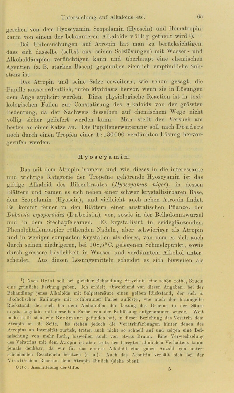 gesehen von dem Hyoscyamin, Scopolamin (Ilyoscin) und Homatropin, kaum von einem der bekannteren Alkaloide völlig getheilt wird1). Bei Untersuchungen auf Atropin hat man zu berücksichtigen, dass sich dasselbe (selbst aus seinen Salzlösungen) mit Wasser- und Alkoholdämpfen verflüchtigen kann und überhaupt eine chemischen Agentien (z. B. starken Basen) gegenüber ziemlich empfindliche Sub- stanz ist. Das Atropin und seine Salze erweitern, wie schon gesagt, die Pupille ausserordentlich, rufen Mydriasis hervor, wenn sie in Lösungen dem Auge applicirt werden. Diese physiologische Reaction ist in toxi- kologischen Fällen zur Constatirung des Alkaloids von der grössten Bedeutung, da der Nachweis desselben auf chemischem Wege nicht völlig sicher geliefert werden kann. Man stellt den Versuch am besten an einer Katze an. Die Pupillenerweiterung soll nach Donders noch durch einen Tropfen einer 1 : 130000 verdünnten Lösung hervor- gerufen werden. Hyoscyamin. Das mit dem Atropin isomere und wie dieses in die interessante und wichtige Kategorie der Tropeine gehörende Hyoscyamin ist das giftige Alkaloid des Bilsenkrautes (Hi/oscyamus niger), in dessen Blättern und Samen es sich neben einer schwer krystallisirbaren Base, dem Scopolamin (Hyoscin), und vielleicht auch neben Atropin findet. Es kommt ferner in den Blättern einer australischen Pflanze, der Daboisia myoporokles (Duboisin), vor, sowie in der Belladonnawurzel und in dem Stechapfelsamen. Es krystallisirt in seideglänzenden, Phenolphtaleinpapier röthenden Nadeln, aber schwieriger als Atropin und in weniger compacten Krystallen als dieses, von dem es sich auch durch seinen niedrigeren, bei 108,5°C. gelegenen Schmelzpunkt, sowie durch grössere Löslichkeit in Wasser und verdünntem Alkohol unter- scheidet. Aus diesen Lösungsmitteln scheidet es sich bisweilen als J) Nach Orisi soll bei gleicher Behandlung Strychnin eine schön rotlie, Brucin •eine grünliche Färbung geben. Ich erhielt, abweichend von diesen Angaben, bei der Behandlung jenes Alkaloids mit Salpetersäure einen gelben Rückstand, der sich in alkoholischer Kalilauge mit rothbrauner Farbe auflöste, wie auch der braungelbe Rückstand, der sich bei dem Abdampfen der Lösung des Brucins in der Säure ergab, ungefähr mit derselben Farbe von der Kalilösung aufgenommen wurde. Weit mehr stellt sich, wie Beckmann gefunden hat, in dieser Beziehung das Veratrin dem Atropin an die Seite. Es stehen jedoch die Veratrinfärbungen hinter denen des Atropins an Intensität zurück, treten auch nicht so schnell auf und zeigen eine Bei- mischung von mehr Roth, bisweilen auch von etwas Braun. Eine Verwechselung des Veratrins mit dem Atropin ist aber trotz des beregten ähnlichen Verhaltens kaum jemals denkbar, da wir für das erstere Alkaloid eine ganze Anzahl von unter- scheidenden Reactionen besitzen (s. u.). Auch das Aconitin verhält sich bei der Vitali’schen Reaction dem Atropin ähnlich (siehe oben). Otto, Ausmittelung der Gifte.