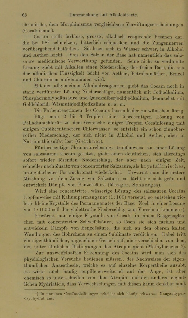 chronische, dem Morphinismus vergleichbare Yei'giftungserscheiuungen (Cocainismus). Cocain stellt farblose, grosse, alkalisch reagirende Prismen dar, die bei 98° schmelzen, bitterlich schmecken und die Zungennerven vorübergehend betäuben. Sie lösen sich in Wasser schwer, in Alkohol und Aether leicht. Von den Salzen der Base hat namentlich das salz- saure medicinische Verwerthung gefunden. Seine nicht zu verdünnte Lösung giebt mit Alkalien einen Niederschlag der freien Base, die aus der alkalischen Flüssigkeit leicht von Aether, Petroleumäther, Benzol und Chloroform aufgenommen wird. Mit den allgemeinen Alkaloidreagentien giebt das Cocain noch in stark verdünnter Lösung Niederschläge, namentlich mit Jodjodkalium, Phosphormolybdänsäure und Quecksilberjodidjodkalium, demnächst mit Goldchlorid, Wismuthjodidjodkalium u. a. m. Die Farbenreactionen des Cocains lassen leider zu wünschen übrig. Fügt man 2 bis 3 Tropfen einer öprocentigen Lösung von Palladiumchlorür zu dem Gemische einiger Tropfen Cocainlösung mit einigen Cubikcentimetern Chlorwasser, so entsteht ein schön zinnober- roter Niederschlag, der sich nicht in Alkohol und Aether, aber in Natriumthiosulfat löst (Geithner). Fünfprocentige Chromsäurelösung, tropfenweise zu einer Lösung von salzsaurem Cocain gesetzt, giebt einen deutlichen, sich allerdings sofort wieder lösenden Niederschlag, der aber nach einiger Zeit, schneller nach Zusatz von concentrirter Salzsäure, als lcrystallinisches, orangefarbenes Cocainchromat wiederkehrt. Erwärmt man die erstere Mischung vor dem Zusatz von Salzsäure, so färbt sie sich grün und entwickelt Dämpfe von Benzoesäure (Mezger, Schaerges). Wird eine concentrirte, wässerige Lösung des salzsauren Cocains tropfenweise mit Kaliumpermanganat (1:100) versetzt, so entstehen vio- lette kleine Krystalle des Permanganates der Base. Noch in einer Lösung von 1:1000 soll der violettrothe Niederschlag zum Vorschein kommen1). Erwärmt man einige Krystalle von Cocain in einem Reagensgläs- chen mit concentrirter Schwefelsäure, so lösen sie sich farblos und entwickeln Dämpfe von Benzoesäure, die sich an den oberen kalten Wandungen des Röhrchens zu einem Sublimate verdichten. Dabei tritt ein eigenthümlicher, angenehmer Geruch auf, aber verschieden von dem, den unter ähnlichen Bedingungen das Atropin giebt (Methylbenzoat?). Zur unzweifelhaften Erkennung des Cocains wird man sich des physiologischen Versuchs bedienen müssen, des Nachweises der eigen- tümlichen Anaesthesie, welche es auf einzelne Körperteile ausübt. Es wirkt atich häufig pupillenerweiternd auf das Auge, ist aber chemisch so unterschieden von dem Atropin und den anderen eigent- lichen Mydriaticis, dass Verwechselungen mit diesen kaum denkbar sind. ') In unreinen Cocainsalzlösungen scheidet sich häufig schwarzes Manganhyper- oxydhydrat aus.