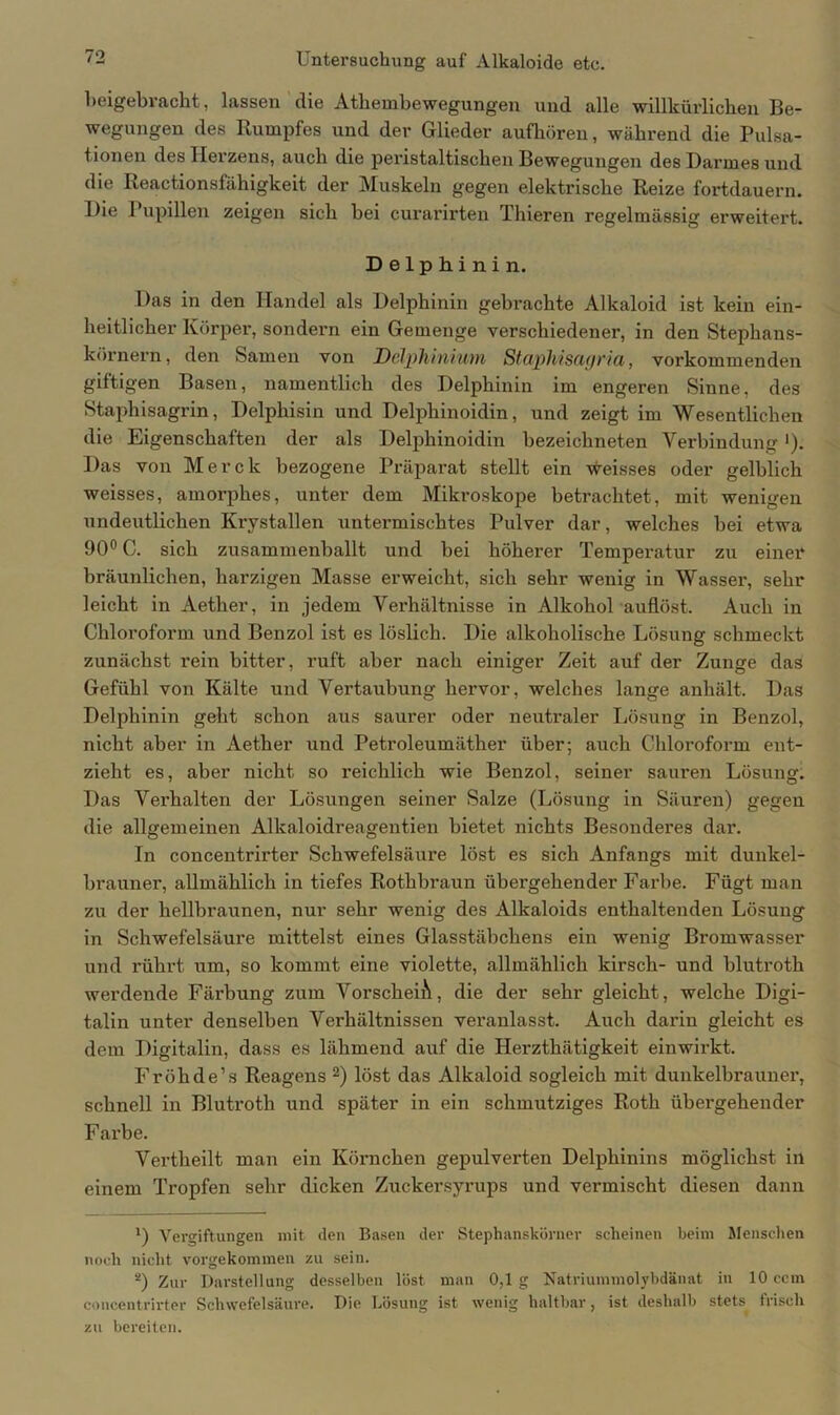 beigebracht, lassen die Athembewegungen und alle willkürlichen Be- wegungen des Rumpfes und der Glieder aufhören, während die Pulsa- tionen des Herzens, auch die peristaltischen Bewegungen des Darmes und die Keactionsfähigkeit der Muskeln gegen elektrische Reize fortdauern. Die Pupillen zeigen sich bei curarirten Thieren regelmässig erweitert. Delphinin. Das in den Handel als Delphinin gebrachte Alkaloid ist kein ein- heitlicher Körper, sondern ein Gemenge verschiedener, in den Stephans- körnern, den Samen von Delpkinium Staphisagria, vorkommenden giftigen Basen, namentlich des Delphinin im engeren Sinne, des Staphisagrin, Delphisin und Delphinoidin, und zeigt im Wesentlichen die Eigenschaften der als Delphinoidin bezeiclineten Verbindung'). Das von Merck bezogene Präparat stellt ein weisses oder gelblich weisses, amorphes, unter dem Mikroskope betrachtet, mit wenigen undeutlichen Krystallen untermischtes Pulver dar, welches bei etwa 90° C. sich zusammenballt und bei höherer Temperatur zu einer bräunlichen, harzigen Masse erweicht, sich sehr wenig in Wasser, sehr leicht in Aether, in jedem Verhältnisse in Alkohol auflöst. Auch in Chloroform und Benzol ist es löslich. Die alkoholische Lösung schmeckt zunächst rein bitter, ruft aber nach einiger Zeit auf der Zunge das Gefühl von Kälte und Vertaubung hervor, welches lange anhält. Das Delphinin geht schon aus saurer oder neutraler Lösung in Benzol, nicht aber in Aether und Petroleumäther über; auch Chloroform ent- zieht es, aber nicht so reichlich wie Benzol, seiner sauren Lösung. Das Verhalten der Lösungen seiner Salze (Lösung in Säuren) gegen die allgemeinen Alkaloidreagentien bietet nichts Besonderes dar. In concentrirter Schwefelsäure löst es sich Anfangs mit dunkel- brauner, allmählich in tiefes Rothbraun übergehender Farbe. Fügt man zu der hellbraunen, nur sehr wenig des Alkaloids enthaltenden Lösung in Schwefelsäure mittelst eines Glasstäbchens ein wenig Bromwasser und rührt um, so kommt eine violette, allmählich kirsch- und blutroth werdende Färbung zum VorscheiA, die der sehr gleicht, welche Digi- talin unter denselben Verhältnissen veranlasst. Auch darin gleicht es dem Digitalin, dass es lähmend auf die Herzthätigkeit einwirkt. Fröhde’s Reagens 2) löst das Alkaloid sogleich mit dunkelbrauner, schnell in Blutroth und später in ein schmutziges Roth übergehender Farbe. Vertheilt man ein Körnchen gepulverten Delphinins möglichst in einem Tropfen sehr dicken Zuckersyrups und vermischt diesen dann ') Vergiftungen mit den Basen der Stephanskörner scheinen beim Menschen noch nicht vorgekommen zu sein. 2) Zur Darstellung desselben löst man 0,1g Natriummolybdänat in 10 ccm concentrirter Schwefelsäure. Die Lösung ist wenig haltbar, ist deshalb stets frisch zu bereiten.