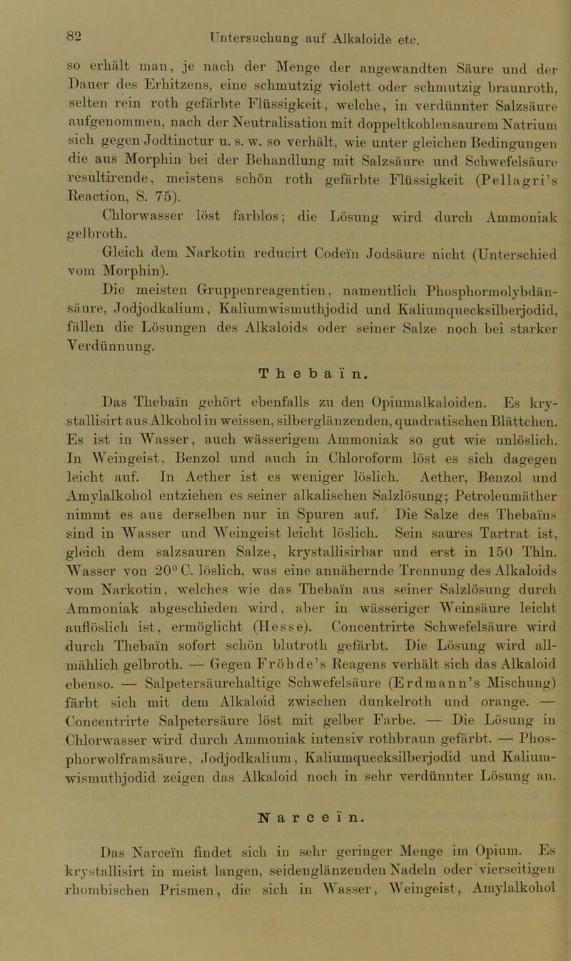 so erhält man, je nach der Menge der angewandten Säure und der Dauer des Erhitzens, eine schmutzig violett oder schmutzig braunroth, selten rein roth gefärbte Flüssigkeit, welche, in verdünnter Salzsäure aufgenommen, nach der Neutralisation mit doppelt kohlen saurem Natrium sich gegen Jodtinctur u. s. w. so verhält, wie unter gleichen Bedingungen die aus Morphin hei der Behandlung mit Salzsäure und Schwefelsäure resultirende, meistens schön roth gefärbte Flüssigkeit (Pellagri’s Reaction, S. 75). Chlorwasser löst farblos; die Lösung wird durch Ammoniak gelbroth. Gleich dem Narkotin reducirt Codein Jodsäure nicht (Unterschied vom Morphin). Die meisten Gruppenreagentien, namentlich Phosphormolybdän- säure, Jodjodkalium, Kaliumwismuthjodid und Kaliumquecksilberjodid, fällen die Lösungen des Alkaloids oder seiner Salze noch hei starker Verdünnung. Thebain. Das Thebain gehört ebenfalls zu den Opiumalkaloiden. Es kry- stallisirt aus Alkohol in weissen, silberglänzenden, quadratischen Blättchen. Es ist in Wasser, auch wässerigem Ammoniak so gut wie unlöslich. In Weingeist, Benzol und auch in Chloroform löst es sich dagegen leicht auf. In Aether ist es weniger löslich. Aether, Benzol und Amylalkohol entziehen es seiner alkalischen Salzlösung; Petroleumäther nimmt es aus derselben nur in Spuren auf. Die Salze des Thebains sind in Wasser und Weingeist leicht löslich. Sein saures Tartrat ist, gleich dem salzsauren Salze, krystallisirbar und erst in 150 Thln. Wasser von 20° C. löslich, was eine annähei’nde Trennung des Alkaloids vom Narkotin, welches wie das Thebain aus seiner Salzlösung durch Ammoniak abgeschieden wird, aber in wässeriger Weinsäure leicht auflöslich ist, ermöglicht (Hesse). Concentrirte Schwefelsäure wird durch Thebain sofort schön blutroth gefärbt. Die Lösung wird all- mählich gelbroth. — Gegen Fröhde’s Reagens verhält sich das Alkaloid ebenso. — Salpetersäurehaltige Schwefelsäure (Erd mann’s Mischung) färbt sich mit dem Alkaloid zwischen dunkelroth und orange. — Concentrirte Salpetersäure löst mit gelber Farbe. — Die Lösung in Chlorwasser wird durch Ammoniak intensiv rothbraun gefärbt. — Phos- phorwolframsäure, Jodjodkalium, Kaliumquecksilberjodid und Kalium- wismuthjodid zeigen das Alkaloid noch in sehr verdünnter Lösung an. N a r c e i' n. Das Narcei'n findet sich in sehr geringer Menge im Opium. Es krystallisirt in meist langen, seidenglänzenden Nadeln oder vierseitigen rhombischen Prismen, die sich in Wasser, Weingeist, Amylalkohol