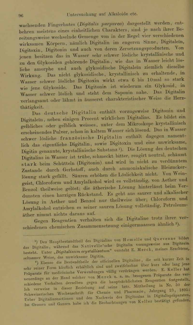 wachsenden Fingerhutes (Digitalis purpurea) dargestellt werden, ent- behren meistens eines einheitlichen Charakters, sind je nach ihrer Be- reitungsweise wechselnde Gemenge von in der Regel vier verschiedenen wirksamen Körpern, nämlich Digitalin im engeren Sinne, Digitalem, Digitoxin, Digitonin und auch von deren Zersetzungsproducten. Yon jenen besitzen das in Wasser sehr schwer lösliche krystallinisclie und zu den Glykosiden gehörende Digitalin, wie das in Wasser leicht lös- liche amorphe und auch glykosidische Digitalem ziemlich dieselbe Wirkung. Das nicht glykosidische, krystallinisch zu erhaltende, in Wasser schwer lösliche Digitoxin wirkt etwa 6 bis 10 mal so stark wie jene Glykoside. Das Digitonin ist wiederum ein Glykosid, m Wasser schwer löslich und steht dem Saponin nahe. Das Digitalin verlangsamt oder lähmt in äusserst charakteristischer Weise die Herz- tliätigkeit. ... , Das deutsche Digitalin enthält vorzugsweise Digitonin und Digitalem, neben einigen Procent wirklichen Digitales. Es bildet ein gelbliches oder gelblich weisses, unter dem Mikroskope krystallinisch erscheinendes Pulver, schon in kaltem Wasser sich lösend. Das in Wasser schwer lösliche französische Digitalin enthält dagegen nament- lich das eigentliche Digitalin, sowie Digitoxin und eine unwirksame,. Digitin genannte, krystallinisclie Substanz i). Die Lösung des deutschen Digitalins in Wasser ist trübe, schmeckt bitter, reagirt neutral, schäumt stark beim Schütteln (Digitonin) und wird in nicht zu verdünntem Zustande durch Gerbstoff, auch durch ammoniakalische Bleizucker lösung stark gefällt. Säuren erhöhen die Löslichkeit nicht. Yon Wein- geist, Chloroform und Amylalkohol wird es vollständig, von Aether um Benzol theilweise gelöst; die ätherische Lösung hinterlässt beim Ver- dunsten einen harzigen Rückstand. Es geht aus saurer und alkalischer Lösung in Aether und Benzol nur theilweise über; Chloroform und Amylalkohol entziehen es seiner sauren Lösung vollständig, Petroleum- äther nimmt nichts daraus auf. Gegen Reagentien verhalten sich die Digitaline trotz ihrer ver- schiedenen chemischen Zusammensetzung einigermaassen ahnlic 1 -). >) Den Hauptbestandteil des Digitales von Homolle und Qu«renne bildet das Digitalin, während das Nativelle’sche Digitalin voizagsweise aus besteht. Unter „Digitalininn crystailisatum“ versteht E. J eic-, meine. . >• Digitaline, die seit kurze- Zeit in «ehr reiner Form käuflich erhältlich sind und zweifelsohne W k«rz Präparate für medicinische Verwendungen völlig verdrängen werden. E. Keller neuerdings^an der Hand solcher von Merck u. a. m. bezogenen Präparate das ver- schiedene Verhalten derselben gegen die hauptsächlichsten Reagentien es ges - L-h verweise in dieser Beziehung auf seine betr. Mitteilung in Nr 50 der Schweizerischen Wochenschrift für Chemie und Itarniacie Ueher Digitalinreactionen und den Nachweis des I igi oxin „ . Jfftnde.n. Im Grossen und Ganzen habe ich die Beobachtungen von Kelle! bestätigt getunde