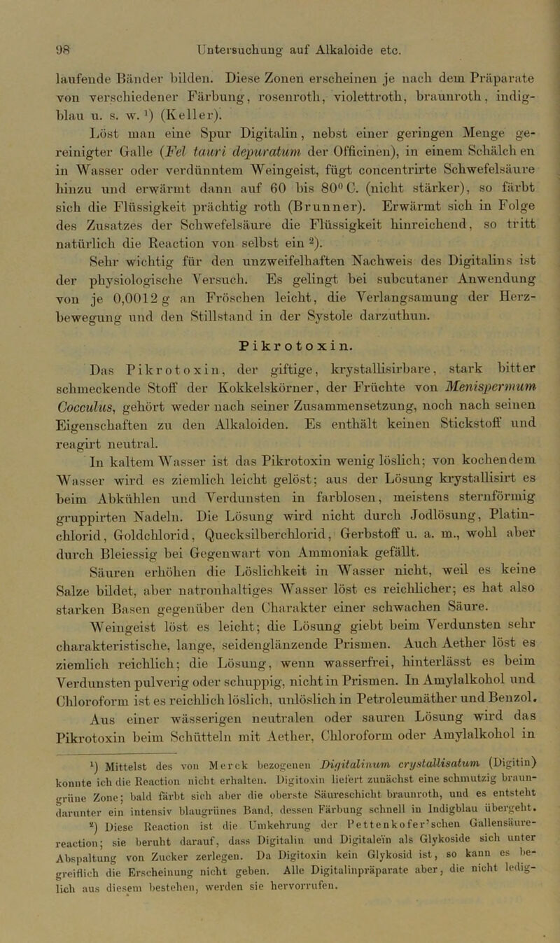 laufende Bänder bilden. Diese Zonen erscheinen je nach dem Präparate von verschiedener Färbung, rosenroth, violettroth, braunroth, indig- hlau u. s. w. ') (Keller). Löst man eine Spur Digitalin, nebst einer geringen Menge ge- reinigter Galle (Fel tauri depuratum der Officinen), in einem Sclvälch en in Wasser oder verdünntem Weingeist, fügt concentrirte Schwefelsäure hinzu und erwärmt dann auf 60 bis 80° C. (nicht stärker), so färbt sich die Flüssigkeit prächtig roth (Brunner). Erwärmt sich in Folge des Zusatzes der Schwefelsäure die Flüssigkeit hinreichend, so tritt natürlich die Reaction von selbst ein -). Sehr wichtig für den unzweifelhaften Nachweis des Digitalins ist der physiologische Versuch. Es gelingt bei subcutaner Anwendung von je 0,0012 g an Fröschen leicht, die Verlangsamung der Herz- bewegung und den Stillstand in der Systole darzutliun. Pikrotoxin. Das Pikrotoxin, der giftige, krystallisirbare, stai’k bitter schmeckende Stoff der Kokkelskörner, der Früchte von Menispermum CocculiiS, gehört weder nach seiner Zusammensetzung, noch nach seinen Eigenschaften zu den Alkaloiden. Es enthält keinen Stickstoff und reagirt neutral. In kaltem Wasser ist das Pikrotoxin wenig löslich; von kochendem Wasser wird es ziemlich leicht gelöst; aus der Lösung krystallisirt es beim Abkühlen und Verdunsten in farblosen, meistens sternförmig gruppirten Nadeln. Die Lösung wird nicht durch Jodlösung, Platin- chlorid, Goldchlorid, Quecksilberchlorid, Gerbstoff u. a. m., wohl aber durch Bleiessig bei Gegenwart von Ammoniak gefällt. Säuren erhöhen die Löslichkeit in Wasser nicht, weil es keine Salze bildet, aber natronhaltiges Wasser löst es reichlicher; es hat also starken Basen gegenüber den Charakter einer schwachen Säure. Weingeist löst es leicht; die Lösung giebt beim Verdunsten sehr charakteristische, lange, seidenglänzende Prismen. Auch Aether löst es ziemlich reichlich; die Lösung, wenn wasserfrei, hinterlässt es beim Verdunsten pulverig oder schuppig, nicht in Prismen. In Amylalkohol und Chloroform ist es reichlich löslich, unlöslich in Petroleumäther und Benzol. Aus einer wässerigen neutralen oder sauren Lösung wird das Pikrotoxin beim Schütteln mit Aether, Chloroform oder Amylalkohol in *) Mittelst des von Merck bezogenen Dif/italiiium crystallisatum (Digitin) konnte ich die Reaction nicht erhalten. Digitoxin liefert zunächst eine schmutzig braun- grüne Zone; bald färbt sich aber die oberste Säureschicht braunroth, und es entsteht darunter ein intensiv blaugrünes Band, dessen Färbung schnell in Indigblau übergeht. *) Diese Reaction ist die Umkehrung der l’ettenkofer’schen Gallensäure- reaction; sie beruht darauf, dass Digitalin und Digitalem als Glykoside sich unter Abspaltung von Zucker zerlegen. Da Digitoxin kein Glykosid ist, so kann es be- greiflich die Erscheinung nicht geben. Alle Digitalinpräparate aber, die nicht ledig- lich aus diesem bestehen, werden sie hervorrufen.