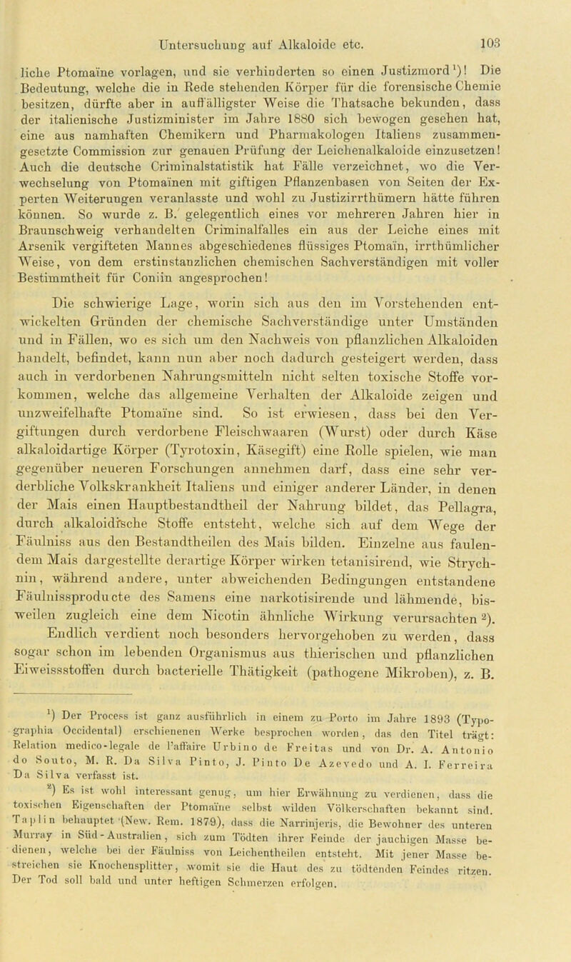 liehe Ptomai'ne Vorlagen, und sie verhinderten so einen Justizmord1)! Die Bedeutung, welche die in Rede stehenden Körper für die forensische Chemie besitzen, dürfte aber in auffälligster Weise die Thatsache bekunden, dass der italienische Justizminister im Jahre 1880 sich bewogen gesehen hat, eine aus namhaften Chemikern und Pharmakologen Italiens zusammen- gesetzte Commission zur genauen Prüfung der Leichenalkaloide einzusetzen! Auch die deutsche Criminalstatistik hat Fälle verzeichnet, wo die Ver- wechselung von Ptomainen mit giftigen Pflanzenbasen von Seiten der Ex- perten Weiterungen veranlasste und wohl zu Justizirrthümern hätte führen können. So wurde z. B. gelegentlich eines vor mehreren Jahren hier in Braunschweig verhandelten Criminalfalles ein aus der Leiche eines mit Arsenik vergifteten Mannes abgeschiedenes flüssiges Ptomain, irrthümlicher Weise, von dem erstinstanzlichen chemischen Sachverständigen mit voller Bestimmtheit für Coniin angesprochen! Die schwiei’ige Lage, worin sich aus den im Vorstehenden ent- wickelten Gründen der chemische Sachverständige unter Umständen nnd in Fällen, wo es sich um den Nachweis von pflanzlichen Alkaloiden handelt, befindet, kann nun aber noch dadurch gesteigert werden, dass auch in verdorbenen Nahrungsmitteln nicht selten toxische Stoffe Vor- kommen, welche das allgemeine Verhalten der Alkaloide zeigen und unzweifelhafte Ptomai'ne sind. So ist erwiesen, dass bei den Ver- giftungen durch verdorbene Fleischwaaren (Wurst) oder durch Käse alkaloidartige Körper (Tyrotoxin, Käsegift) eine Rolle spielen, wie man gegenüber neuei’en Forschungen annehmen darf, dass eine sehr ver- derbliche Volkskrankheit Italiens und einiger anderer Länder, in denen der Mais einen Hauptbestandtheil der Nahrung bildet, das Pellagra, durch alkaloidfsche Stoffe entsteht, welche sich axxf dexxx Wege der Fäxxlniss aus den Bestandtheilen des Mais bilden. Einzelne aus faulen- dem Mais dargestellte derartige Körper wirken tetanisirend, wie Strych- nin , während andere, unter abweichenden Bedingungen entstandene Fäulnissproducte des Samens eine narkotisirende und lähmende, bis- weilen zugleich eine dem Nicotin ähnliche Wirkung verursachten2). Endlich verdient noch besonders hervorgehoben zu wex-den, dass sogar schon im lebenden Organismus aus thierischen und pflanzlichen Eiweissstoffen durch bacterielle Thätigkeit (pathogene Mikroben), z. B. 0 Der Process ist ganz ausführlich in einem zu Porto im Jahre 1893 (Typo- grapliia Occidental) erschienenen Werke besprochen worden, das den Titel trägt: Relation medico-legale de l’affaire Urbino de Freitas und von Dr. A. Antonio do Souto, M. R. Da Silva Pinto, J. Pinto De Azevedo und A. I. Ferreira Da Silva verfasst ist. ) Es ist wohl interessant genug, um hier Erwähnung zu verdienen, dass die toxischen Eigenschaften der Ptomame selbst wilden Völkerschaften bekannt sind. Iaplin behauptet'(New. Rem. 1879), dass die Narrinjeris, die Bewohner des unteren Murray in Süd - Australien, sich zum Tödten ihrer Feinde der jauchigen Masse be- dienen, welche bei der Fäulniss von Leicbentheilen entsteht. Mit jener Masse be- stieiehen sie Knochensplitter, womit sie die Haut des zu tödtenden Feindes ritzen. Der Tod soll bald und unter heftigen Schmerzen erfolgen.