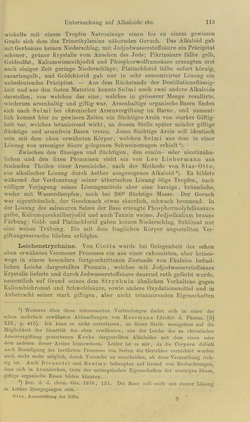 wickelte mit einem Tropfen Natronlauge einen bis zu einem gewissen Grade sich dem des Trimethylamins nähernden Geruch. Das Alkaloid gab mit Gerbsäure keinen Niederschlag, mit Jodjodwasserstoffsäure ein Präcipitat schöner, grüner Krystalle vom Ansehen des Jods; Pikrinsäure fällte gelb, Goldsulfat, Kaliumwismuthjodid und Phosphorwolframsäure erzeugten erst nach einiger Zeit geringe Niederschläge; Platinchlorid fällte sofort körnig, cauariengelb, und Goldchlorid gab nur in sehr concentrirter Lösung ein unbedeutendes Präcipitat. — Aus dem Kiickstande der Destillationsflüssig- keit und aus den festen Materien konnte Selmi noch zwei andere Alkaloide darstellen, von welchen das eine, welches in grösserer Menge resultirte, wiederum arsenhaltig und giftig war. Arsenhaltige organische Basen finden sich nach Selmi bei chronischer Arsen Vergiftung im Harne, und nament- lich kommt hier zu gewissen Zeiten ein flüchtiges Arsin von starker Giftig- keit vor, welches tetanisirend wirkt, an dessen Stelle später minder giftige flüchtige und arsenfreie Basen treten. Jenes flüchtige Arsin soll identisch sein mit dem oben erwähnten Körper, welchen Selmi aus dem in einer Lösung von arseniger Säure gelegenen Schweinemagen erhieltl). Zwischen den flüssigen und flüchtigen, den coniin- oder nicotinähn- lichen und den fixen Ptomainen steht ein von Leo Lieber mann aus faulenden Theilen einer Arsenleiche, nach der Methode von Stas-Otto, aus alkalischer Lösung durch Aether ausgezogenes Alkaloid2). Es bildete während der Verdunstung seiner ätherischen Lösung ölige Tropfen, nach völliger Verjagung seines Lösungsmittels aber eine harzige, bräunliche, weder mit Wasserdämpfen, noch bei 200° flüchtige Masse. Der Geruch war eigenthümlich, der Geschmack etwas säuerlich, schwach brennend. In der Lösung des salzsauren Salzes der Base erzeugte Phosphormolybdänsäure gelbe, Kaliumquecksilberjodid und auch Tannin weisse, Jodjodkalium braune Färbung; Gold- und Platinchlorid gaben keinen Niederschlag, Sublimat nur eine weisse Trübung. Die mit dem fraglichen Körper angestellten Ver- giftungsversuche blieben erfolglos. Leiehenstryehnine. Von Ciotta wurde bei Gelegenheit des schon oben erwähnten Veroneser Processes ein aus einer exhumirten, aber keines- wegs in einem besonders fortgeschrittenen Zustande von Fäulniss befind- lichen Leiche dargestelltes Ptomain, welches mit Jodjodwasserstoffsäure Krystalle lieferte und durch Jodwasserstoffsäure dauernd roth gefärbt wurde, namentlich auf Grund seines dem Strychnin ähnlichen Verhaltens gegen Kaliumbichromat und Schwefelsäure, sowie andere Oxydationsmittel und in Anbetracht seiner stark giftigen, aber nicht tetanisirenden Eigenschaften *) Weiteres über diese interessanten Verbindungen findet sich in einer der schon mehrfach erwähnten Abhandlungen von Husemann (Archiv d. Pharm, [3] XIX, p. 415). Ich kann es nicht unterlassen, an dieser Stelle wenigstens auf die Möglichkeit der Identität des oben erwähnten, aus der Leiche des an chronischer Arsenvergiftung gestorbenen Krebs dargestellten Alkaloides mit dem einen oder dem anderen dieser Arsine hinzuweisen. Leider ist es mir, da die Corpora delicti nach Beendigung des berührten Processes von Seiten des Gerichtes vernichtet worden sind, nicht mehr möglich, durch Versuche zu entscheiden, ob diese Vermutliung rich- tig ist. Auch Brouardel und Boutmy behaupten auf Grund von Beobachtungen, dass sich in Arsenleichen, trotz der antiseptischen Eigenschaften der arsenigen Säure, giftige organische Basen bilden könnten. 2) Ber. d. d. ehern- Ges. 1876, 151. Die Base soll auch aus Saurer Lösung in Aether übergegangen sein. Otto, Ausmittelung der Gifte. 8