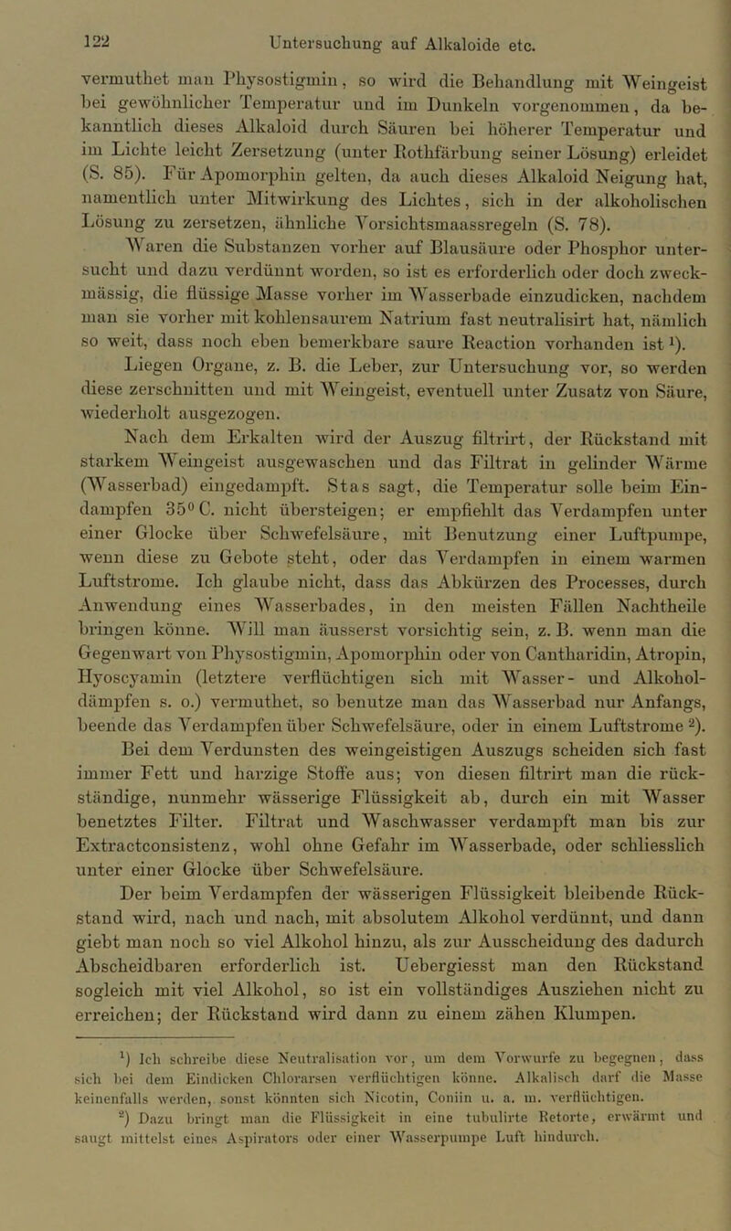 vermutket man Physostigmin, so wird die Behandlung mit Weingeist hei gewöhnlicher Temperatur und im Dunkeln vorgenommen, da be- kanntlich dieses Alkaloid durch Säuren bei höherer Temperatur und im Lichte leicht Zersetzung (unter Rothfärbung seiner Lösung) erleidet (S. 85). Für Apomorphin gelten, da auch dieses Alkaloid Neigung hat, namentlich unter Mitwirkung des Lichtes, sich in der alkoholischen Lösung zu zersetzen, ähnliche Vorsichtsmaassregeln (S. 78). Waren die Substanzen vorher auf Blausäure oder Phosphor unter- sucht und dazu verdünnt worden, so ist es erforderlich oder doch zweck- mässig, die flüssige Masse vorher im Wasserbade einzudicken, nachdem man sie vorher mit kohlensaurem Natrium fast neutralisirt hat, nämlich so weit, dass noch eben bemerkbare saure Reaction vorhanden ist*). Liegen Organe, z. B. die Leber, zur Untersuchung vor, so werden diese zerschnitten und mit Weingeist, eventuell unter Zusatz von Säure, wiederholt ausgezogen. Nach dem Erkalten wird der Auszug filtrirt, der Rückstand mit starkem Weingeist ausgewaschen und das Filtrat in gelinder Wärme (Wasserbad) eingedampft. Stas sagt, die Temperatur solle beim Ein- dampfen 35° C. nicht übersteigen; er empfiehlt das Verdampfen unter einer Glocke über Schwefelsäure, mit Benutzung einer Luftpumpe, wenn diese zu Gebote steht, oder das Verdampfen in einem warmen Luftstrome. Ich glaube nicht, dass das Abkürzen des Processes, durch Anwendung eines Wasserbades, in den meisten Fällen Nachtheile bringen könne. Will man äusserst vorsichtig sein, z. B. wenn man die Gegenwart von Physostigmin, Apomorphin oder von Cantharidin, Atropin, Hyoscyamin (letztere vei’flüchtigen sich mit Wasser- und Alkohol- dämpfen s. o.) vermutket, so benutze man das Wasserbad nur Anfangs, beende das Verdampfen über Schwefelsäure, oder in einem Luftstrome2). Bei dem Verdunsten des weingeistigen Auszugs scheiden sich fast immer Fett und harzige Stoffe aus; von diesen filtrirt man die rück- ständige, nunmehr wässerige Flüssigkeit ab, durch ein mit Wasser benetztes Filter. Filtrat und Waschwasser verdampft man bis zur Extractconsistenz, wohl ohne Gefahr im Wasserbade, oder schliesslich unter einer Glocke über Schwefelsäure. Der beim Verdampfen der wässerigen Flüssigkeit bleibende Rück- stand wird, nach und nach, mit absolutem Alkohol verdünnt, und dann giebt man noch so viel Alkohol hinzu, als zur Ausscheidung des dadurch Abscheidbaren erforderlich ist. Uebergiesst man den Rückstand sogleich mit viel Alkohol, so ist ein vollständiges Ausziehen nicht zu erreichen; der Rückstand wird dann zu einem zähen Klumpen. *) Ich schreibe diese Neutralisation vor, um dem Vorwurfe zu begegnen, dass sich bei dem Eindicken Chlorarsen verflüchtigen könne. Alkalisch darf die Masse keinenfalls werden, sonst könnten sich Nicotin, Coniin u. a. m. verflüchtigen. ~) Dazu bringt man die Flüssigkeit in eine tubulirte Retorte, erwärmt und saugt mittelst eines Aspirators oder einer Wasserpumpe Luft hindurch.