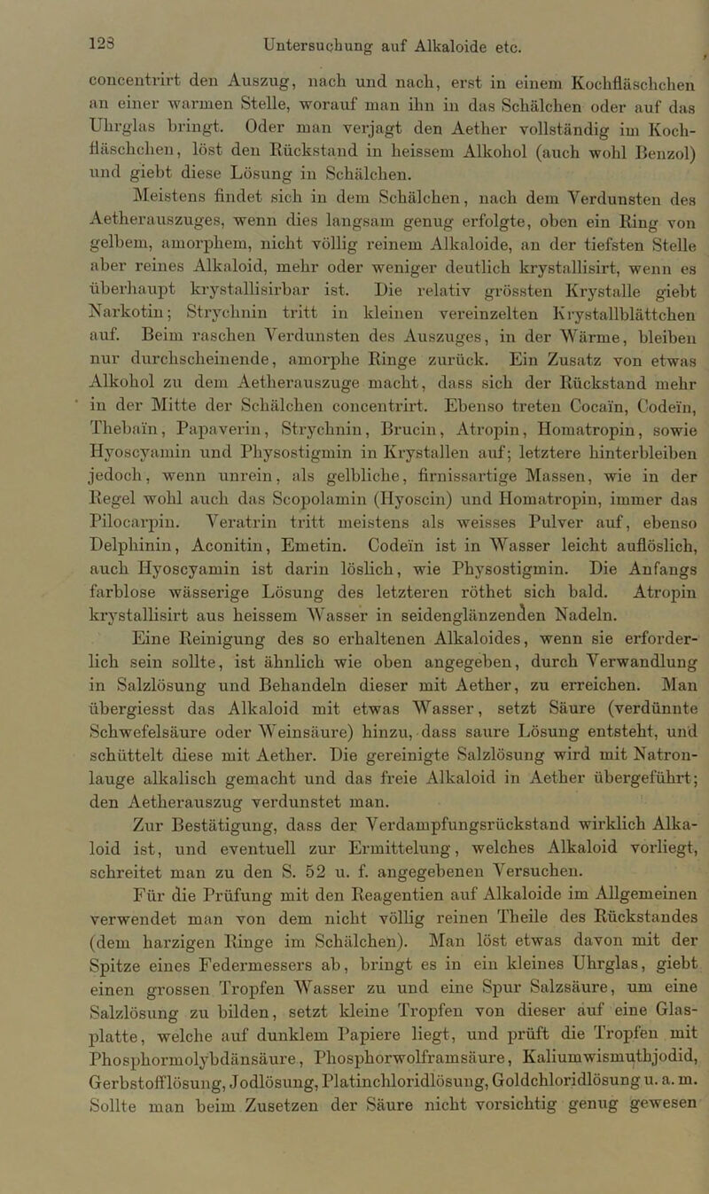 concentrirt den Auszug, nach und nach, erst in einem Kochfläschchen an einer warmen Stelle, worauf man ihn in das Schälchen oder auf das Uhrglas bringt. Oder man verjagt den Aether vollständig im Koch- fläschchen, löst den Rückstand in heissem Alkohol (auch wohl Benzol) und giebt diese Lösung in Schälchen. Meistens findet sich in dem Schälchen, nach dem Verdunsten des Aetherauszuges, wenn dies langsam genug erfolgte, oben ein Ring von gelbem, amorphem, nicht völlig reinem Alkaloide, an der tiefsten Stelle aber reines Alkaloid, mehr oder weniger deutlich krystallisirt, wenn es überhaupt krystallisirbar ist. Die relativ grössten Krystalle giebt Narkotin; Strychnin tritt in kleinen vereinzelten Krystallblättcken auf. Beim raschen Verdunsten des Auszuges, in der Wärme, bleiben nur durchscheinende, amorphe Ringe zurück. Ein Zusatz von etwas Alkohol zu dem Aetherauszuge macht, dass sich der Rückstand mehr in der Mitte der Schälchen concentrirt. Ebenso treten Cocain, Codein, Thebain, Papaverin, Strychnin, Brucin, Atropin, Homatropin, sowie Hyoscyamin und Physostigmin in Krystallen auf; letztere hinterbleiben jedoch, wenn unrein, als gelbliche, firnissartige Massen, wie in der Regel wohl auch das Scopolamin (Hyoscin) und Homatropin, immer das Pilocarpin. Veratrin tritt meistens als weisses Pulver auf, ebenso Delphinin, Aconitin, Emetin. Codein ist in Wasser leicht auflöslich, auch Hyoscyamin ist darin löslich, wie Physostigmin. Die Anfangs farblose wässerige Lösung des letzteren röthet sich bald. Atropin krystallisirt aus heissem Wasser in seidenglänzenden Nadeln. Eine Reinigung des so erhaltenen Alkaloides, wenn sie erforder- lich sein sollte, ist ähnlich wie oben angegeben, durch Verwandlung in Salzlösung und Behandeln dieser mit Aether, zu erreichen. Man übergiesst das Alkaloid mit etwas Wasser, setzt Säure (verdünnte Schwefelsäure oder Weinsäure) hinzu, dass saure Lösung entsteht, und schüttelt diese mit Aether. Die gereinigte Salzlösung wird mit Natron- lauge alkalisch gemacht und das freie Alkaloid in Aether übergeführd; den Aetlierauszug verdunstet man. Zur Bestätigung, dass der Verdampfungsrückstand wirklich Alka- loid ist, und eventuell zur Ermittelung, welches Alkaloid vorliegt, schreitet man zu den S. 52 u. f. angegebenen Versuchen. Für die Prüfung mit den Reagentien auf Alkaloide im Allgemeinen verwendet man von dem nicht völlig reinen Theile des Rückstandes (dem harzigen Ringe im Schälchen). Man löst etwas davon mit der Spitze eines Federmessers ab, bringt es in ein kleines Uhrglas, giebt einen grossen Tropfen Wasser zu und eine Spur Salzsäure, um eine Salzlösung zu bilden, setzt kleine Tropfen von dieser auf eine Glas- platte, welche auf dunklem Papiere liegt, und prüft die Tropfen mit Phosphormolybdänsäure, Phosphorwolframsäure, Kaliumwismuthjodid, Gerbstofflösung, Jodlösung, Platinchloridlösung, Goldchloridlösung u. a. m. Sollte man beim Zusetzen der Säure nicht vorsichtig genug gewesen