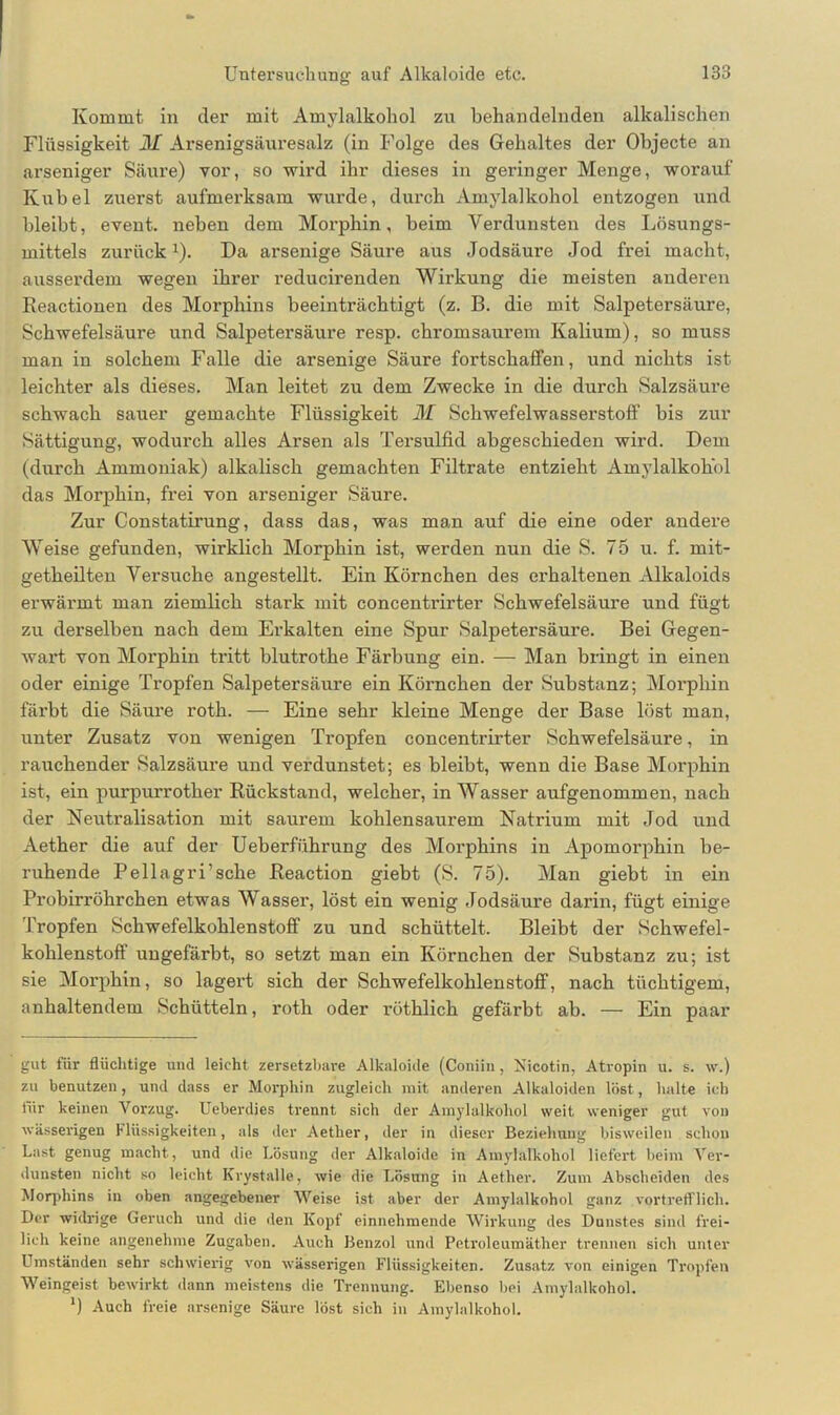 Kommt in der mit Amylalkohol zu behandelnden alkalischen Flüssigkeit M Arsenigsäuresalz (in Folge des Gehaltes der Objecte an arseniger Säure) vor, so wird ihr dieses in geringer Menge, worauf Kübel zuerst aufmerksam wurde, durch Amylalkohol entzogen und bleibt, event. neben dem Morphin, beim Verdunsten des Lösungs- mittels zurück1). Da arsenige Säure aus Jodsäure Jod frei macht, ausserdem wegen ihrer reducirenden Wirkung die meisten anderen Keactionen des Morphins beeinträchtigt (z. B. die mit Salpetersäure, Schwefelsäure und Salpetersäure resp. chromsaurem Kalium), so muss man in solchem Falle die arsenige Säure fortschaffen, und nichts ist leichter als dieses. Man leitet zu dem Zwecke in die durch Salzsäure schwach sauer gemachte Flüssigkeit M Schwefelwasserstoff bis zur Sättigung, wodurch alles Arsen als Tersulfid abgeschieden wird. Dem (durch Ammoniak) alkalisch gemachten Filtrate entzieht Amylalkohol das Morphin, frei von arseniger Säure. Zur Constatirung, dass das, was man auf die eine oder andere Weise gefunden, wirklich Morphin ist, werden nun die S. 75 u. f. mit- getheilten Versuche angestellt. Ein Körnchen des erhaltenen Alkaloids erwärmt man ziemlich stark mit concentrirter Schwefelsäure und fügt zu derselben nach dem Erkalten eine Spur Salpetersäure. Bei Gegen- wart von Morphin tritt blutrothe Färbung ein. — Man bringt in einen oder einige Tropfen Salpetersäure ein Körnchen der Substanz; Morphin färbt die Säure roth. — Eine sehr kleine Menge der Base löst man, unter Zusatz von wenigen Tropfen concentrirter Schwefelsäure, in rauchender Salzsäure und verdunstet; es bleibt, wenn die Base Morphin ist, ein purpurrother Rückstand, welcher, in Wasser aufgenommen, nach der Neutralisation mit saurem kohlensaurem Natrium mit Jod und Aether die auf der Ueberführung des Morphins in Apomorphin be- ruhende Peilagri’sehe Reaction giebt (S. 75). Man giebt in ein Probirrölirchen etwas Wasser, löst ein wenig Jodsäure darin, fügt einige Tropfen Schwefelkohlenstoff zu und schüttelt. Bleibt der Schwefel- kohlenstoff ungefärbt, so setzt man ein Körnchen der Substanz zu; ist sie Morphin, so lagert sich der Schwefelkohlenstoff, nach tüchtigem, anhaltendem Schütteln, roth oder röthlich gefärbt ab. — Ein paar gut für flüchtige und leicht zersetzbare Alkaloide (Coniin, Nicotin, Atropin u. s. w.) zu benutzen, und dass er Morphin zugleich mit anderen Alkaloiden löst, halte ich für keinen Vorzug. Ueberdies trennt sich der Amylalkohol weit weniger gut von wässerigen Flüssigkeiten, als der Aether, der in dieser Beziehung bisweilen schon Last genug macht, und die Lösung der Alkaloide in Amylalkohol liefert beim Ver- dunsten nicht so leicht Krystalle, wie die Lösung in Aether. Zum Abscheiden des Morphins in oben angegebener Weise ist aber der Amylalkohol ganz vortrefflich. Der widrige Geruch und die den Kopf einnehmende Wirkung des Dunstes sind frei- lich keine angenehme Zugaben. Auch Benzol und Petroleumäther trennen sich unter Umständen sehr schwierig von wässerigen Flüssigkeiten. Zusatz von einigen Tropfen Weingeist bewirkt dann meistens die Trennung. Ebenso bei Amylalkohol. *) Auch freie arsenige Säure löst sich in Amylalkohol.