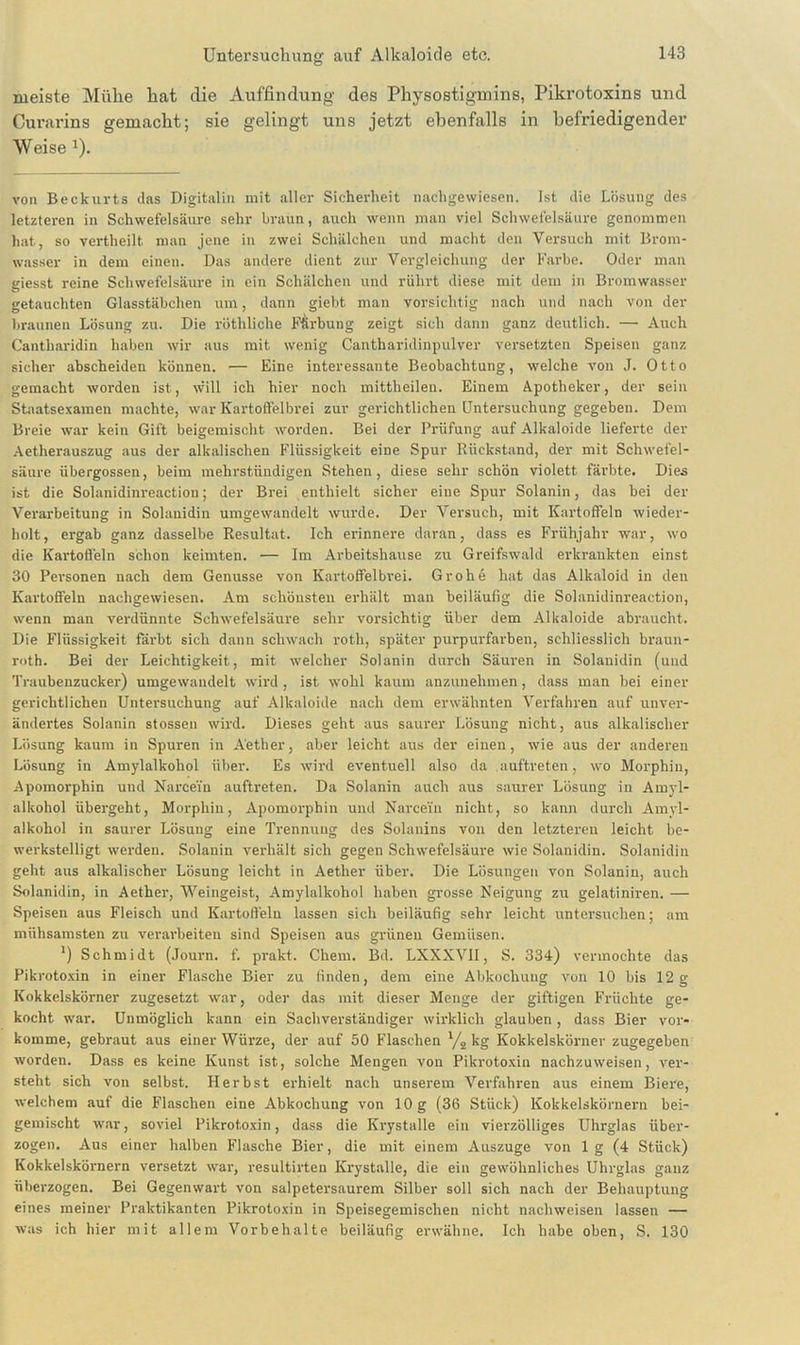 meiste Mühe hat die Auffindung des Physostigmins, Pikrotoxins und Curarins gemacht; sie gelingt uns jetzt ebenfalls in befriedigender Weise J). von Beckurts das Digitalin mit aller Sicherheit liachgewiesen. Ist die Lösung des letzteren in Schwefelsäure sehr braun, auch wenn man viel Schwefelsäure genommen hat, so vertheilt man jene in zwei Schälchen und macht den Versuch mit Brom- wasser in dem einen. Das andere dient zur Vergleichung der Farbe. Oder man giesst reine Schwefelsäure in ein Schälchen und rührt diese mit dem in Bromwasser getauchten Glasstäbchen um, dann giebt man vorsichtig nach und nach von der braunen Lösung zu. Die röthliche Färbung zeigt sich dann ganz deutlich. — Auch Cantharidin haben wir aus mit wenig Cantharidinpulver versetzten Speisen ganz sicher abscheiden können. •— Eine interessante Beobachtung, welche von J. Otto gemacht worden ist, will ich hier noch mittheilen. Einem Apotheker, der sein Staatsexamen machte, war Kartoffelbrei zur gerichtlichen Untersuchung gegeben. Dem Breie war kein Gift beigemischt worden. Bei der Prüfung auf Alkaloide lieferte der Aetherauszug aus der alkalischen Flüssigkeit eine Spur Rückstand, der mit Schwefel- säure übergossen, beim mehrstündigen Stehen, diese sehr schön violett färbte. Dies ist die Solanidinreactiou; der Brei enthielt sicher eine Spur Solanin, das bei der Verarbeitung in Solanidin umgewandelt wurde. Der Versuch, mit Kartoffeln wieder- holt, ergab ganz dasselbe Resultat. Ich erinnere daran, dass es Frühjahr war, wo die Kartoffeln schon keimten. ■— Im Arbeitshause zu Greifswald erkrankten einst 30 Per-sonen nach dem Genüsse von Kartoffelbrei. Grohe hat das Alkaloid in den Kartoffeln nachgewiesen. Am schönsten erhält mau beiläufig die Solanidinreactiou, wenn man verdünnte Schwefelsäure sehr vorsichtig über dem Alkaloide abraucht. Die Flüssigkeit färbt sich dann schwach roth, später purpurfarben, schliesslich braun- roth. Bei der Leichtigkeit, mit welcher Solanin durch Säuren in Solanidin (und Traubenzucker) umgewandelt wird, ist wohl kaum anzunehmen , dass man bei einer gerichtlichen Untersuchung auf Alkaloide nach dem erwähnten Verfahren auf unver- ändertes Solanin stossen wird. Dieses geht aus saurer Lösung nicht, aus alkalischer Lösung kaum in Spuren in Aether, aber leicht aus der einen, wie aus der anderen Lösung in Amylalkohol über. Es wird eventuell also da auftreten, wo Morphin, Apomorphin und Narcein auftreten. Da Solanin auch aus saurer Lösung in Amyl- alkohol übergeht, Morphin, Apomorphin und Narcein nicht, so kann durch Amyl- alkohol in saurer Lösung eine Trennung des Solanins von den letzteren leicht be- werkstelligt werden. Solanin verhält sich gegen Schwefelsäure wie Solanidin. Solanidin geht aus alkalischer Lösung leicht in Aether über. Die Lösungen von Solanin, auch Solanidin, in Aether, Weingeist, Amylalkohol haben grosse Neigung zu gelatiniren. — Speisen aus Fleisch und Kartoffeln lassen sich beiläufig sehr leicht untersuchen; am mühsamsten zu verarbeiten sind Speisen aus grünen Gemüsen. ') Schmidt (Journ. f. prakt. Chem. Bd. LXXXVII, S. 334) vermochte das Pikrotoxin in einer Flasche Bier zu finden, dem eine Abkochung von 10 bis 12g Kokkelskörner zugesetzt war, oder das mit dieser Menge der giftigen Früchte ge- kocht war. Unmöglich kann ein Sachverständiger wirklich glauben, dass Bier vor- komme, gebraut aus einer Würze, der auf 50 Flaschen l/2 kg Kokkelskörner zugegeben worden. Dass es keine Kunst ist, solche Mengen von Pikrotoxin nachzuweisen, ver- steht sich von selbst. Herbst erhielt nach unserem Verfahren aus einem Biere, welchem auf die Flaschen eine Abkochung von 10 g (36 Stück) Kokkelskörnern bei- gemischt war, soviel Pikrotoxin, dass die Krystalle ein vierzölliges Uhrglas über- zogen. Aus einer halben Flasche Bier, die mit einem Auszuge von 1 g (4 Stück) Kokkelskörnern versetzt war, resultirten Krystalle, die ein gewöhnliches Uhrglas ganz überzogen. Bei Gegenwart von salpetersaurem Silber soll sich nach der Behauptung eines meiner Praktikanten Pikrotoxin in Speisegemischen nicht nachweisen lassen — was ich hier mit allem Vorbehalte beiläufig erwähne. Ich habe oben, S. 130