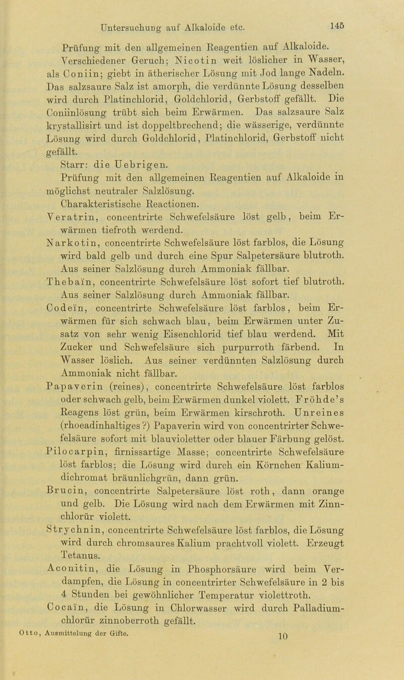 Prüfung mit den allgemeinen Reagentien auf Alkaloide. Verschiedener Geruch; Nicotin weit löslicher in Wasser, als Coniin; giebt in ätherischer Lösung mit Jod lange Nadeln. Das salzsaure Salz ist amorph, die verdünnte Lösung desselben wird durch Platinchlorid, Goldchlorid, Gerbstoff gefällt. Die Coniinlösung trübt sich heim Erwärmen. Das salzsaure Salz krystallisirt und ist doppeltbrechend; die wässerige, verdünnte Lösung wird durch Goldchlorid, Platinchlorid, Gerbstoff nicht gefällt. Starr: die Uebrigen. Prüfung mit den allgemeinen Reagentien auf Alkaloide in möglichst neutraler Salzlösung. Charakteristische Reactionen. Veratrin, concentrirte Schwefelsäure löst gelb, beim Er- wärmen tiefroth werdend. Narkotin, concentrirte Schwefelsäure löst farblos, die Lösung wird bald gelb und durch eine Spur Salpetersäure blutroth. Aus seiner Salzlösung durch Ammoniak fällbar. Thebain, concentrirte Schwefelsäure löst sofort tief blutroth. Aus seiner Salzlösung durch Ammoniak fällbar. Codein, concentrirte Schwefelsäure löst farblos, beim Er- wärmen für sich schwach blau, beim Erwärmen unter Zu- satz von sehr wenig Eisenchlorid tief blau werdend. Mit Zucker und Schwefelsäure sich purpurroth färbend. In Wasser löslich. Aus seiner verdünnten Salzlösung durch Ammoniak nicht fällbar. Papaverin (reines), concentrirte Schwefelsäure löst farblos oder schwach gelb, beim Erwärmen dunkel violett. Fröhde’s Reagens löst grün, beim Erwärmen kirschroth. Unreines (rhoeadinhaltiges ?) Papaverin wird von concentrirter Schwe- felsäure sofort mit blauvioletter oder blauer Färbung gelöst. Pilocarpin, firnissartige Masse; concentrirte Schwefelsäure löst farblos; die Lösung wird durch ein Körnchen Kalium- dichromat bräunlichgrün, dann grün. Brucin, concentrii'te Salpetersäure löst roth, dann orange und gelb. Die Lösung wird nach dem Erwärmen mit Zinn- chlorür violett. Strych nin, concentrirte Schwefelsäure löst farblos, die Lösung wird durch chromsaures Kalium prachtvoll violett. Erzeugt Tetanus. Aconitin, die Lösung in Phosphorsäure wird beim Ver- dampfen, die Lösung in concentrirter Schwefelsäure in 2 bis 4 Stunden bei gewöhnlicher Temperatur violettroth. Cocain, die Lösung in Chlorwasser wird durch Palladium- chlorür zinnoberroth gefällt. Otto, Ausmittelung der Gifte. 10