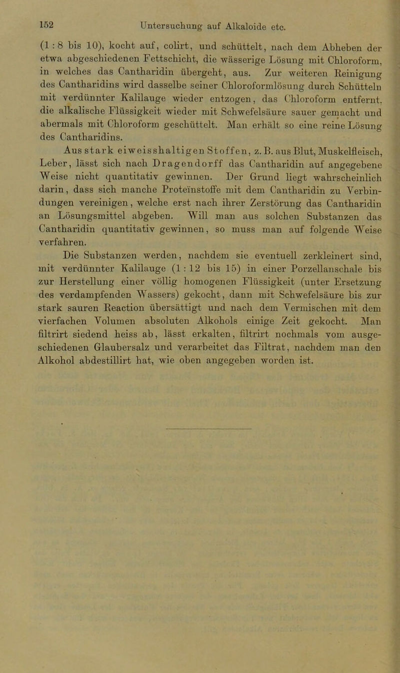 (1 : 8 bis 10), kocht auf, colirt, und schüttelt, nach dem Abheben der etwa abgeschiedenen Fettschicht, die wässerige Lösung mit Chloroform, in welches das Cantharidin übergeht, aus. Zur weiteren Reinigung des Cantharidins wird dasselbe seiner Chloroformlösung durch Schütteln mit verdünnter Kalilauge wieder entzogen, das Chloroform entfernt, die alkalische Flüssigkeit wieder mit Schwefelsäure sauer gemacht und abermals mit Chloroform geschüttelt. Man erhält so eine reine Lösung des Cantharidins. Aus stark eiweisshaltigen Stoffen, z. B. aus Blut, Muskelfleisch, Leber, lässt sich nach Dragendorff das Cantharidin auf angegebene Weise nicht quantitativ gewinnen. Der Grund liegt wahrscheinlich darin, dass sich manche Proteinstoffe mit dem Cantharidin zu Verbin- dungen vereinigen, welche erst nach ihrer Zerstörung das Cantharidin an Lösungsmittel abgeben. Will man aus solchen Substanzen das Cantharidin quantitativ gewinnen, so muss man auf folgende Weise verfahren. Die Substanzen werden, nachdem sie eventuell zerkleinert sind, mit verdünnter Kalilauge (1:12 bis 15) in einer Porzellanschale bis zur Herstellung einer völlig homogenen Flüssigkeit (unter Ersetzung des verdampfenden Wassers) gekocht, dann mit Schwefelsäure bis zur stark sauren Reaction übersättigt und nach dem Vermischen mit dem vierfachen Volumen absoluten Alkohols einige Zeit gekocht. Man filtrirt siedend heiss ab, lässt erkalten, filtrirt nochmals vom ausge- schiedenen Glaubersalz und verarbeitet das Filtrat, nachdem man den Alkohol abdestillirt hat, wie oben angegeben worden ist.