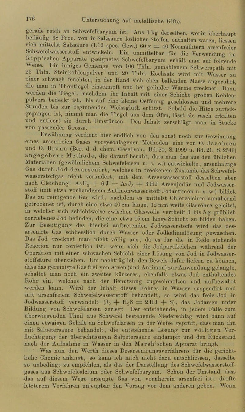 17G gerade reich an Schwefelbaryum ist. Aus 1 kg derselben, worin überhaupt beiläufig 38 Proc. von in Salzsäure löslichen Stoffen enthalten waren Hessen sich mittelst Salzsäure (1,12 spec. Gew.) 60 g = 40 Normallitern arsenfreier Schwefelwasserstoff entwickeln. Ein unmittelbar für die Verwendung im Kipp'sehen Apparate geeignetes Schwefelbaryum erhält man auf folgende Weise. Ein inniges Gemenge von 100 Thln. gemahlenem Schwerspath mit 25 Thln. Steinkohlenpulver und 20 Thln. Kochsalz wird mit Wasser zu «iner schwach feuchten, in der Hand sich eben ballenden Masse angerührt, die man in Thontiegel einstampft und bei gelinder Wärme trocknet. Hann weiden die liege], nachdem ihr Inhalt mit einer Schicht groben Kohlen- pulvers bedeckt ist, bis auf eine kleine Oeffnung geschlossen und mehrere Stunden bis zur beginnenden Weissgluth erhitzt. Sobald die Hitze zurück- gegangen ist, nimmt man die liegel aus dem Ofen, lässt sie rasch erkalten und entleert sie durch Umstürzen. Den Inhalt zerschlägt man in Stücke von passender Grösse. Erwähnung verdient hier endlich von den sonst noch zur Gewinnung •eines arsenfreien Gases vorgeschlagenen Methoden eine von 0. Jacobsen und 0. Brunn (Ber. d. d. chem. Gesellsch., Bd. 20, S. 1999 u. Bd. 21, S. 2546) angegebene Methode, die darauf beruht, dass man das aus den üblichen Materialien (gewöhnlichem Schwefeleisen u. s. w.) entwickelte, arsenhaltige Gas durch Jod desarsenirt, welches in trockenem Zustande das Schwefel- wasserstofigas nicht verändert, mit dem Arsenwasserstoff desselben aber nach Gleichung: AsII3 —f— 6 J =: AsJ3 -(- 3IIJ Arsenjodür und Jodwasser- stoff (mit etwa vorhandenem Antimonwasserstoff Jodantimon u. s. w.) bildet. Das zu reinigende Gas wird, nachdem es mittelst Chlorcalcium annähernd getrocknet ist, durch eine etwa 40 cm lange, 12 mm weite Glasröhre geleitet, in welcher sich schichtweise zwischen Glaswolle vertheilt 3 bis 5 g gröblich zerriebenes Jod befinden, die eine etwa 15 cm lange Schicht zu bilden haben. Zur Beseitigung des hierbei auftretenden Jodwasserstoffs wird das des- arsenirte Gas schliesslich durch Wasser oder Jodkaliumlösung gewaschen. Das Jod trocknet man nicht völlig aus, da es für die in Rede stehende Reaction nur förderlich ist, wenn sich die Jodpartikelchen während der Operation mit einer schwachen Schicht einer Lösung von Jod in Jodwasser- stoffsäure überziehen. Um nachträglich den Beweis dafür liefern zu können, dass das gereinigte Gas frei von Arsen (und Antimon) zur Anwendung gelangte, schaltet man noch ein zweites kürzeres, ebenfalls etwas Jod enthaltendes Rohr ein, welches nach der Benutzung zugeschmolzen und auf bewahrt werden kann. Wird der Inhalt dieses Rohres in Wasser suspendirt und mit arsenfreiem Schwefelwasserstoff behandelt, so wird das freie Jod in Jodwasserstoff verwandelt (J2 -j- II2S = 2HJ -(- S), das Jodarsen unter Bildung von Schwefelarsen zerlegt. Der entstehende, in jedem Falle zum überwiegenden Theil aus Schwefel bestehende Niederschlag wird dann auf einen etwaigen Gehalt an Schwefelarsen in der Weise geprüft, dass man ihn mit Salpetersäure behandelt, die entstehende Lösung zur völligen Ver- flüchtigung der überschüssigen Salpetersäure eindampft und den Rückstand nach der Aufnahme in Wasser in den Marsh’sehen Apparat bringt. Was nun den Werth dieses Desarsenirungsverfahrens für die gericht- liche Chemie anlangt, so kann ich mich nicht dazu entschliessen, dasselbe so unbedingt zu empfehlen, als das der Darstellung des Schwefelwasserstoff- ■gases aus Schwefelcalcium oder Schwefelbaryum. Schon der Umstand, dass das auf diesem Wege erzeugte Gas von vornherein arsenfrei ist, dürfte letzterem Verfahren unleugbar den Vorzug vor dem anderen geben. Wenn