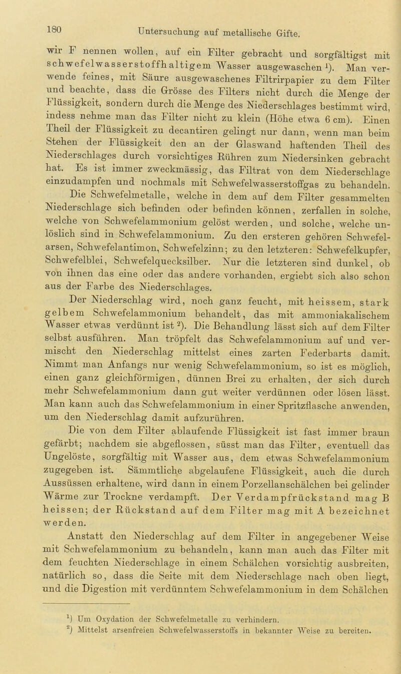 wir I nennen wollen, auf ein Filter gebracht und sorgfältigst mit schwefelwasserstoffhaltigem Wasser ausgewaschen1). Man ver- wende feines, mit Säure ausgewaschenes Filtrirpapier zu dem Filter und beachte, dass die Grösse des Filters nicht durch die Menge der I* lüssigkeit, sondern durch die Menge des Niederschlages bestimmt wird, indess nehme man das Filter nicht zu klein (Höhe etwa 6 cm). Einen Ikeil der Ilüssigkeit zu decantiren gelingt nur dann, wenn man beim Stehen der Flüssigkeit den an der Glaswand haftenden Theil des ISiederschlages durch vorsichtiges Rühren zum Niedersinken gebracht hat. Es ist immer zweckmässig, das Filtrat von dem Niederschlage einzudampfen und nochmals mit Schwefelwasserstoffgas zu behandeln. Die Schwefelmetalle, welche in dem auf dem Filter gesammelten Niederschlage sich befinden oder befinden können, zerfallen in solche, welche von Schwefelammonium gelöst werden, und solche, welche un- löslich sind in Schwefelammonium. Zu den ersteren gehören Schwefel- arsen, Schwefelantimon, Schwefelzinn; zu den letzteren: Schwefelkupfer, Schwefelblei, Schwefel (Quecksilber. Nur die letzteren sind dunkel, ob von ihnen das eine oder das andere vorhanden, ergieht sich also schon aus der Farbe des Niederschlages. Der Niederschlag wird, noch ganz feucht, mit heissem, stark gelbem Schwefelammonium behandelt, das mit ammoniakalischem Wasser etwas verdünnt ist 2). Die Behandlung lässt sich auf dem Filter selbst ausführen. Man tröpfelt das Schwefelammonium auf und ver- mischt den Niederschlag mittelst eines zarten Federbarts damit. Nimmt man Anfangs nur wenig Schwefelammonium, so ist es möglich, einen ganz gleichförmigen, dünnen Brei zu erhalten, der sich durch mehr Schwefelammonium dann gut weiter verdünnen oder lösen lässt. Man kann auch das Schwefelammonium in einer Spritzflasche anwenden, um den Niederschlag damit aufzurühren. Die von dem Filter ablaufende Flüssigkeit ist fast immer braun gefärbt; nachdem sie abgeflossen, süsst man das Filter, eventuell das Ungelöste, sorgfältig mit Wasser aus, dem etwas Schwefelammonium zugegeben ist. Sämmtliche abgelaufene Flüssigkeit, auch die durch Aussüssen erhaltene, wird dann in einem Porzellanschälchen bei gelinder Wärme zur Trockne verdampft. Der Yerdampfrückstand mag B heissen; der Rückstand auf dem Filter mag mit A bezeichnet werden. Anstatt den Niederschlag auf dem Filter in angegebener Weise mit Schwefelammonium zu behandeln, kann man auch das Filter mit dem feuchten Niederschlage in einem Schälchen vorsichtig ausbreiten, natürlich so, dass die Seite mit dem Niederschlage nach oben liegt, und die Digestion mit verdünntem Schwefelammonium in dem Schälchen l) Um Oxydation der Schwefelmetalle zu verhindern. ~) Mittelst arsenfreien Schwefelwasserstoffs in bekannter Weise zu bereiten.