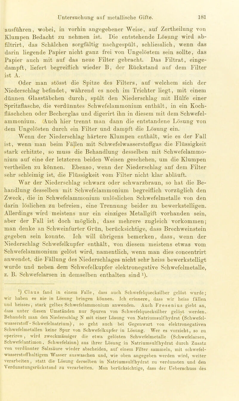 ausführen, wobei, in vorhin angegebener Weise, auf Zertheilung von Klumpen Bedacht zu nehmen ist. Die entstehende Lösung wird ab- filtrirt, das Schälchen sorgfältig nachgespült, schliesslich, wenn das darin liegende Papier nicht ganz frei von Ungelöstem sein sollte, das Papier auch mit auf das neue Filter gebi’acht. Das Filtrat, einge- dampft, liefert begreiflich wieder B, der Rückstand auf dem Filter ist A. Oder man stösst die Spitze des Filters, auf welchem sich der Niederschlag befindet, während es noch im Trichter liegt, mit einem dünnen Glasstäbchen durch, spült den Niederschlag mit Hülfe einer Spritzflasche, die verdünntes Schwefelammonium enthält, in ein Koch- fläschchen oder Becherglas und digerirt ihn in diesem mit dem Schwefel- ammonium. Auch hier trennt man dann die entstandene Lösung von dem Ungelösten durch ein Filter und dampft die Lösung ein. Wenn der Niederschlag härtere Klumpen enthält, wie es der Fall ist, wenn man beim Fällen mit Schwefelwasserstoffgas die Flüssigkeit stark erhitzte, so muss die Behandlung desselben mit Schwefelammo- nium auf eine der letzteren beiden Weisen geschehen, um die Klumpen vertheilen zu können. Ebenso, wenn der Niederschlag auf dem Filter sehr schleimig ist, die Flüssigkeit vom Filter nicht klar abläuft. War der Niederschlag schwarz oder schwarzbraun, so hat die Be- handlung desselben mit Schwefelammonium begreiflich vorzüglich den Zweck, die in Schwefelammonium unlöslichen Schwefelmetalle von den darin löslichen zu befreien, eine Trennung beider zu bewerkstelligen. Allerdings wird meistens nur ein einziges Metallgift vorhanden sein, aber der Fall ist doch möglich, dass mehrere zugleich Vorkommen; man denke an Schweinfurter Grün, berücksichtige, dass Brechweinstein gegeben sein konnte. Ich will übrigens bemerken, dass, wenn der Niederschlag Schwefelkupfer enthält, von diesem meistens etwas vom Schwefelammonium gelöst wird, namentlich, wenn man dies concentrirt anwendet, die Fällung des Niederschlages nicht sehr heiss bewerkstelligt wurde und neben dem Schwefelkupfer elektronegative Schwefelmetalle, z. B. Schwefelarsen in demselben enthalten sind x). *) Claus fand in einem Falle, dass auch Schwefelquecksilber gelöst wurde; wir haben es nie in Lösung bringen können. Ich erinnere, dass wir heiss fällen und heisses, stark gelbes Schwefelammonium anwenden. Auch Fresenius giebt an, dass unter diesen Umständen nur Spuren von Schwefelquecksilber gelöst werden. Behandelt man den Niederschlag N mit einer Lösung von Natriumsulfhydrat (Schwefel- wasserstoff-Schwefelnatrium) , so geht auch bei Gegenwart von elektronegativen Schwefelmetallen keine Spur von Schwefelkupfer in Lösung. Wer es vorzieht, so zu operiren , wird zweckmässiger die etwa gelösten Schwefelmetalle (Schwefelarsen, Schwefelantimon, Schwefelzinn) aus ihrer Lösung in Natriumsulfhydrat durch Zusatz von verdünnter Salzsäure wieder abscheiden, auf einem Filter sammeln, mit schwefel- wasserstoffhaltigem Wasser auswaschen und, wie oben angegeben werden wird, weiter verarbeiten, statt die Lösung derselben in Natriumsulfhydrat zu verdunsten und den Verdunstungsrückstand zu verarbeiten. Man berücksichtige, dass der Ueberschuss des