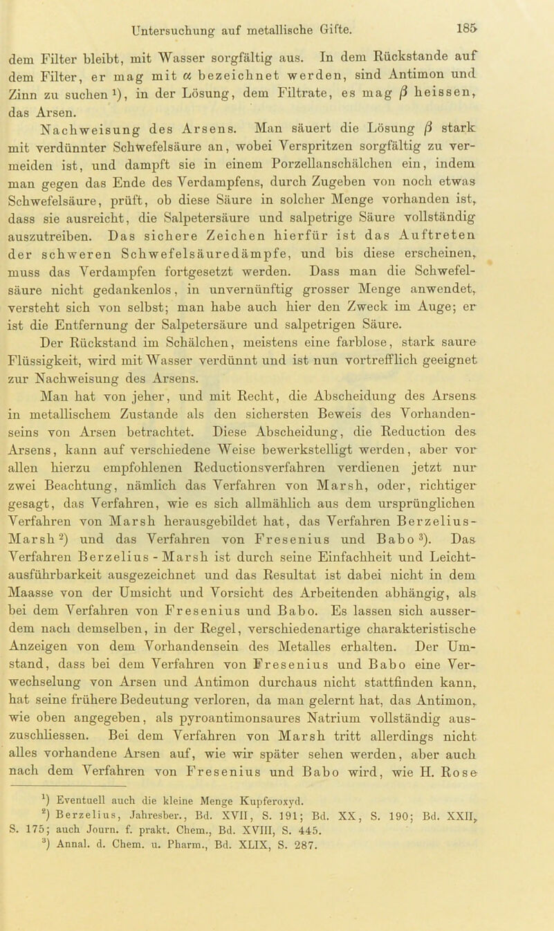 dem Filter bleibt, mit Wasser sorgfältig aus. In dem Rückstände auf dem Filter, er mag mit « bezeichnet werden, sind Antimon und Zinn zu suchen1), in der Lösung, dem Filtrate, es mag ß heissen, das Arsen. Nach Weisung des Arsens. Man säuert die Lösung ß stark mit verdünnter Schwefelsäure an, wobei Verspritzen sorgfältig zu ver- meiden ist, und dampft sie in einem Porzellanschälchen ein, indem man gegen das Ende des Vei'dampfens, durch Zugeben von noch etwas Schwefelsäure, prüft, ob diese Säure in solcher Menge vorhanden ist, dass sie ausreicht, die Salpetersäure und salpetrige Säure vollständig auszutreiben. Das sichere Zeichen hierfür ist das Auftreten der schweren Schwefelsäuredämpfe, und bis diese erscheinen, muss das Verdampfen fortgesetzt werden. Dass man die Schwefel- säure nicht gedankenlos, in unvernünftig grosser Menge anwendet, versteht sich von selbst; man habe auch hier den Zweck im Auge; er ist die Entfernung der Salpetersäure und salpetrigen Säure. Der Rückstand im Schälchen, meistens eine faxffdose, stai’k saure Flüssigkeit, wird mit Wasser verdünnt xxnd ist xxixn vortrefflich geeignet zxxr Nachweisung des Arsens. Man hat von jeher, xxxxd mit Recht, die Abscheidung des Arsens in metallischem Zustande als den sichersten Beweis des Vorhanden- seins voxx Ax’sen betrachtet. Diese Abscheidung, die Redxxction des Arsens, kann auf verschiedene Weise bewex-kstelligt werden, aber vor allen hierzu empfohlenen Reductionsverfahren verdienen jetzt nur zwei Beachtxxng, nämlich das Verfahren von Marsh, oder, richtiger1 gesagt, das Verfahren, wie es sich allmählich aus dem ursprünglichexx Verfahren von Marsh herausgebildet hat, das Verfahren Berzelius- Marsh2) und das Vexffahren von Fresenixxs und Babo 3). Das Verfahx’en Berzelius - Marsh ist dux’ch seine Einfachheit und Leicht- ausführbax-keit ausgezeichnet xxnd das Resultat ist dabei nicht in dem Maasse von der Umsicht und Vorsicht des Arbeitenden abhängig, als bei dem Verfahren von Fresenius und Babo. Es lassen sich ausser- dem nach demselben, in der Regel, verschiedenartige charakteristische Anzeigen von dem Vox'lxandensein des Metalles ex’halten. Der Um- stand, dass bei dem Verfahren von Fresenius und Babo eine Vex’- wechselung von Arsen xxnd Antimon durchaus nicht stattfinden kanxx, hat seine frühere Bedexxtung verloren, da man gelernt hat, das Aixtimon, wie oben angegeben, als pyroantimonsaures Natx’ixxm vollständig aus- zuschliessen. Bei dem Vexffahren von Marsh tritt allerdings nicht alles vorhandene Arsen auf, wie wir später sehen wex’den, aber auch nach dem Verfahren von Fresenius und Babo wii’d, wie H. Rose *) Eventuell auch die kleine Menge Kupferoxyd. 2) Berzelius, Jahresber., Bd. XVII, S. 191; Bd. XX, S. 190; Bd. XXII, S. 175; auch Journ. f. prakt. Chein., Bd. XVIII, S. 445. 3) Annal. d. Chem. u. Pharm., Bd. XLIX, S. 287.