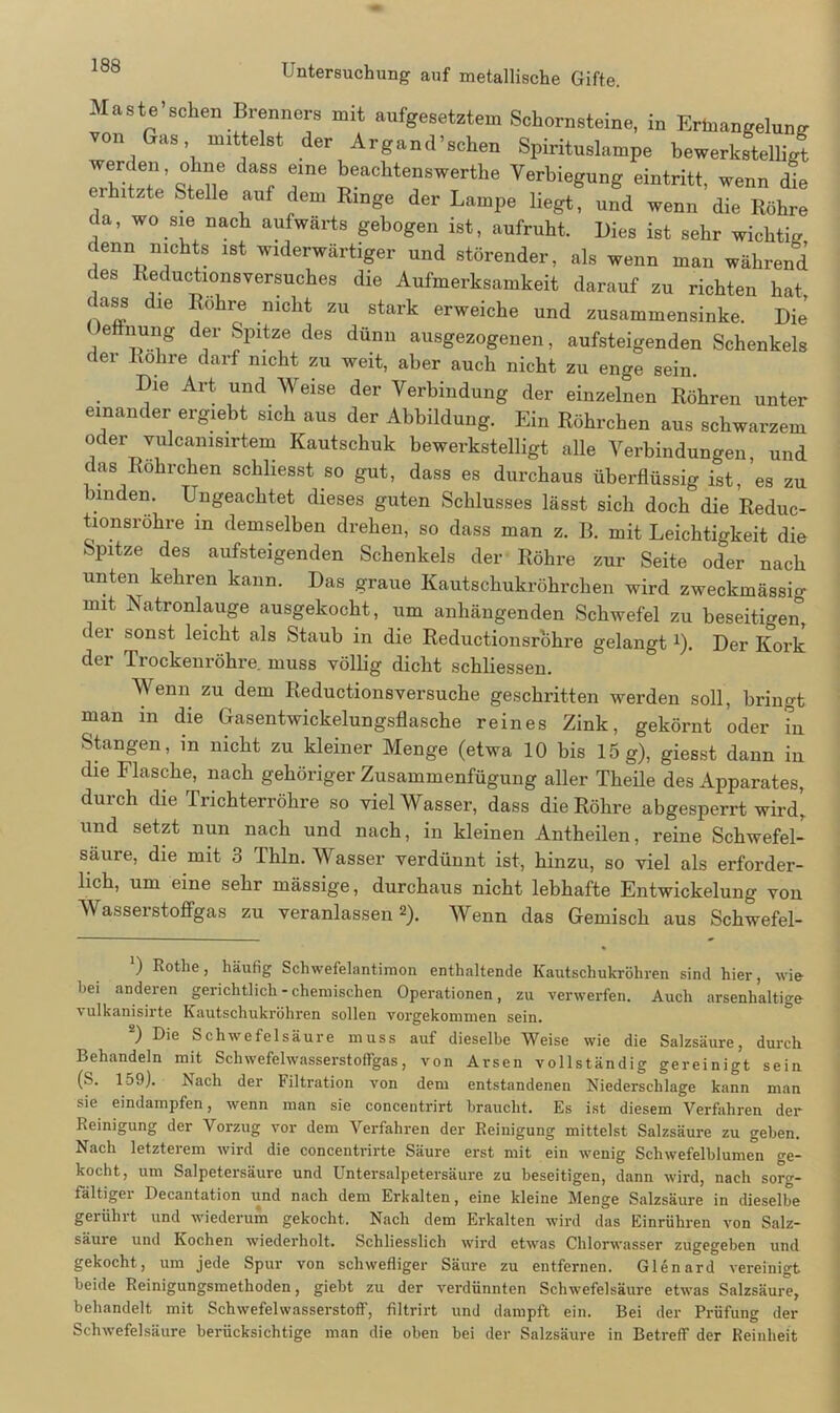 Maste sehen Brenners mit aufgesetztem Schornsteine, in Ermangelung von Gas mittelst der Argand’schen Spirituslampe bewerkstelligt f r ^achtenswerthe Verbiegung eintritt, wenn die eihitzte Stelle auf dem Ringe der Lampe liegt, und wenn die Röhre da, wo sie nach aufwärts gebogen ist, aufruht. Dies ist sehr wichtig denn nichts ist widerwärtiger und störender, als wenn man während des Reductionsversuches die Aufmerksamkeit darauf zu richten hat dass die Rohre nicht zu stark erweiche und zusammensinke. Die’ eönung der Spitze des dünn ausgezogenen, aufsteigenden Schenkels der Rohre darf nicht zu weit, aber auch nicht zu enge sein. Die Art und Weise der Verbindung der einzelnen Röhren unter einander ergiebt sich aus der Abbildung. Ein Röhrchen aus schwarzem oder vulcanisirtem Kautschuk bewerkstelligt alle Verbindungen, und das Röhrchen schliesst so gut, dass es durchaus überflüssig ist, es zu nnden. Ungeachtet dieses guten Schlusses lässt sich doch die Reduc- tionsröhre in demselben drehen, so dass man z. B. mit Leichtigkeit die Spitze des aufsteigenden Schenkels der Röhre zur Seite oder nach unten kehren kann. Das graue Kautschukröhrchen wird zweckmässio- mit Natronlauge ausgekocht, um anhängenden Schwefel zu beseitigen, dei sonst leicht als Staub in die Reductionsrohre gelangt 1). Der Kork der Trockenröhre, muss völlig dicht schliessen. Wenn zu dem Reductionsversuche geschritten werden soll, bringt man in die Gasentwickelungsflasche reines Zink, gekörnt oder in Stangen, in nicht zu kleiner Menge (etwa 10 bis 15g), giesst dann in die Flasche, nach gehöriger Zusammenfügung aller Theile des Apparates, durch die Trichterröhre so viel Wasser, dass die Röhre abgesperrt wird, und setzt nun nach und nach, in kleinen Antheilen, reine Schwefel- säure, die mit 3 Thln. Wasser verdünnt ist, hinzu, so viel als erforder- lich, um eine sehr mässige, durchaus nicht lebhafte Entwickelung von Wasseistoffgas zu veranlassen2). Wenn das Gemisch aus Schwefel- ') Rothe, häufig Schwefelantimon enthaltende Kautschukröhren sind hier, wie bei anderen gerichtlich - chemischen Operationen, zu verwerfen. Auch arsenhaltige vulkanisirte Kautschukröhren sollen vorgekommen sein. ) Die Schwefelsäure muss auf dieselbe Weise wie die Salzsäure, durch Behandeln mit Schwefelwasserstoffgas, von Arsen vollständig gereinigt sein (S. 159). iNach der Filtration von dem entstandenen Niederschlage kann man sie eindampfen, wenn man sie concentrirt braucht. Es ist diesem Verfahren der Reinigung der Vorzug vor dem Verfahren der Reinigung mittelst Salzsäure zu geben. Nach letzterem wird die concentrirte Säure erst mit ein wenig Schwefelblumen ge- kocht, um Salpetersäure und Untersalpetersäure zu beseitigen, dann wird, nach sorg- fältigei Decantation und nach dem Erkalten, eine kleine Menge Salzsäure in dieselbe gerührt und wiederum gekocht. Nach dem Erkalten wird das Einrühren von Salz- säure und Kochen wiederholt. Schliesslich wird etwas Chlorwasser zugegeben und gekocht, um jede Spur von schwefliger Säure zu entfernen. Glenard vereinigt beide Reinigungsmethoden, giebt zu der verdünnten Schwefelsäure etwas Salzsäure, behandelt mit Schwefelwasserstoff, filtrirt und dampft ein. Bei der Prüfung der Schwefelsäure berücksichtige man die oben bei der Salzsäure in Betreff der Reinheit