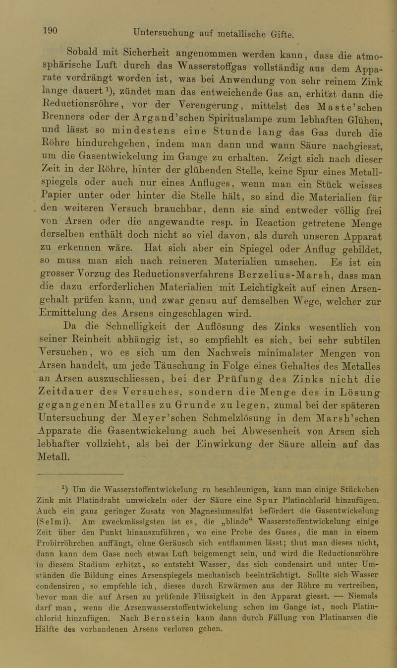 Sobald mit Sicherheit angenommen werden kann, dass die atmo- sphärische Luft durch das Wasserstoffgas vollständig aus dem Appa- rate verdrängt worden ist, was bei Anwendung von sehr reinem Zink lange dauertJ), zündet man das entweichende Gas an, erhitzt dann die Reductionsröhre, vor der Verengerung, mittelst des Maste’sehen Brenners oder der Argand’schen Spirituslampe zum lebhaften Glühen, und lässt so mindestens eine Stunde lang das Gas durch die Rohre hindurchgehen, indem man dann und wann Säure nachgiesst, um die Gasentwickelung im Gange zu erhalten. Zeigt sich nach dieser Zeit in der Röhre, hinter der glühenden Stelle, keine Spur eines Metall- spiegels oder auch nur eines Anfluges, wenn man ein Stück weisses Papier unter oder hinter die Stelle hält, so sind die Materialien für den weiteren Versuch brauchbar, denn sie sind entweder völlig frei von Arsen oder die angewandte resp. in Reaction getretene Menge derselben enthält doch nicht so viel davon, als durch unseren Apparat zu erkennen wäre. Hat sich aber ein Spiegel oder Anflug gebildet, so muss man sich nach reineren Materialien umsehen. Es ist ein grosser Vorzug des Reductionsverfahrens Berzelius-Marsh, dass man die dazu erforderlichen Materialien mit Leichtigkeit auf einen Arsen- gehalt prüfen kann, und zwar genau auf demselben Wege, welcher zur Ermittelung des Arsens eingeschlagen wird. Da die Schnelligkeit der Auflösung des Zinks wesentlich von seiner Reinheit abhängig ist, so empfiehlt es sich, bei sehr subtilen ^ ersuchen, wo es sich um den Nachweis minimalster Mengen von Arsen handelt, um jede Täuschung in Folge eines Gehaltes des Metalles an Arsen auszuschliessen, bei der Prüfung des Zinks nicht die Zeitdauer des Versuches, sondern die Menge des in Lösung gegangenen Metalles zu Grunde zu legen, zumal bei der späteren Untersuchung der Meyer’schen Schmelzlösung in dem Marsh’schen Apparate die Gasentwickelung auch bei Abwesenheit von Arsen sich lebhafter vollzieht, als bei der Einwirkung der Säure allein auf das Metall. *) Um die Wasserstoffentwickelung zu beschleunigen, kann man einige Stückchen Zink mit Platindraht umwickeln oder der Säure eine Spur Platinchlorid hinzufügen. Auch ein ganz geringer Zusatz von Magnesiumsulfat befördert die Gasentwickelung (Selmi). Am zweckmässigsten ist es, die „blinde“ Wasserstoffentwickelung einige Zeit über den Punkt hinauszuführen, wo eine Probe des Gases, die man in einem Probirröhrchen auffängt, ohne Geräusch sich entflammen lässt; thut man dieses nicht, dann kann dem Gase noch etwas Luft beigemengt sein, und wird die Reductionsröhre in diesem Stadium erhitzt, so entsteht Wasser, das sich condensirt und unter Um- ständen die Bildung eines Arsenspiegels mechanisch beeinträchtigt. Sollte sich Wasser condensiren, so empfehle ich, dieses durch Erwärmen aus der Röhre zu vertreiben, bevor man die auf Arsen zu prüfende Flüssigkeit in den Apparat giesst. — Niemals darf man, wenn die Arsenwasserstoffentwickelung schon im Gange ist, noch Platin- chlorid hinzufügen. Nach Bernstein kann dann durch Fällung von Platinarsen die Hälfte des vorhandenen Arsens verloren gehen.