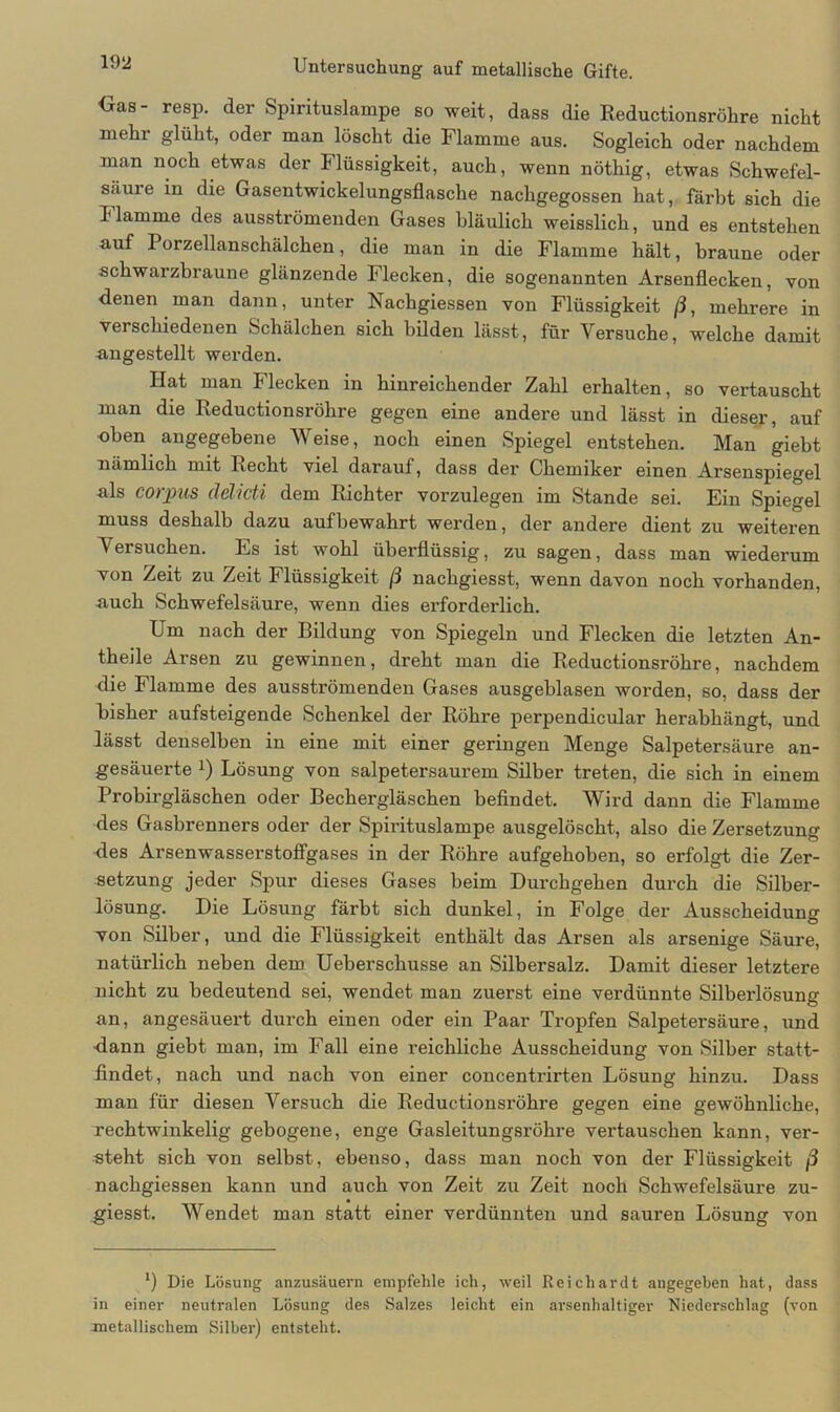 {jas- resp. der Spirituslampe so weit, dass die Reductionsröhre nicht mehr glüht, oder man löscht die Flamme aus. Sogleich oder nachdem man noch etwas der Flüssigkeit, auch, wenn nöthig, etwas Schwefel- säure in die Gasentwickelungsflasche nachgegossen hat, färbt sich die klamme des ausströmenden Gases bläulich weisslich, und es entstehen auf Porzellanschälchen, die man in die Flamme hält, braune oder schwarzbraune glänzende Flecken, die sogenannten Arsenflecken, von denen man dann, unter Nachgiessen von Flüssigkeit ß, mehrere in verschiedenen Schälchen sich bilden lässt, für Versuche, welche damit angestellt werden. Hat man Flecken in hinreichender Zahl erhalten, so vertauscht man die Reductionsröhre gegen eine andere und lässt in dieser, auf oben angegebene Weise, noch einen Spiegel entstehen. Man giebt nämlich mit liecht viel darauf, dass der Chemiker einen Arsenspiegel als corpus delicti dem Richter vorzulegen im Stande sei. Ein Spiegel muss deshalb dazu aufbewahrt werden, der andere dient zu weiteren Versuchen. Es ist wohl überflüssig, zu sagen, dass man wiederum von Zeit zu Zeit Flüssigkeit ß nachgiesst, wenn davon noch vorhanden, auch Schwefelsäure, wenn dies erforderlich. Um nach der Bildung von Spiegeln und Flecken die letzten An- theile Arsen zu gewinnen, dreht man die Reductionsröhre, nachdem die Flamme des ausströmenden Gases ausgehlasen worden, so, dass der bisher aufsteigende Schenkel der Röhre perpendicular herabhängt, und lässt denselben in eine mit einer geringen Menge Salpetersäure an- gesäuerte J) Lösung von salpetersaurem Silber treten, die sich in einem Probirgläschen oder Bechergläschen befindet. Wird dann die Flamme des Gasbrenners oder der Spirituslampe ausgelöscht, also die Zersetzung Res Arsenwasserstoffgases in der Röhre aufgehoben, so erfolgt die Zer- setzung jeder Spur dieses Gases beim Durchgehen durch die Silber- lösung. Die Lösung färbt sich dunkel, in Folge der Ausscheidung von Silber, und die Flüssigkeit enthält das Arsen als arsenige Säure, natürlich neben dem Ueberschusse an Silbersalz. Damit dieser letztere nicht zu bedeutend sei, wendet man zuerst eine verdünnte Silberlösung an, angesäuert durch einen oder ein Paar Tropfen Salpetersäure, und •dann giebt man, im Fall eine reichliche Ausscheidung von Silber statt- findet, nach und nach von einer concentrirten Lösung hinzu. Dass man für diesen Versuch die Reductionsröhre gegen eine gewöhnliche, rechtwinkelig gebogene, enge Gasleitungsröhre vertauschen kann, ver- steht sich von selbst, ebenso, dass man noch von der Flüssigkeit ß nachgiessen kann und auch von Zeit zu Zeit noch Schwefelsäure zu- giesst. Wendet man statt einer verdünnten und sauren Lösung von *) Die Lösung anzusäuern empfehle ich, weil Reichardt angegeben hat, dass in einer neutralen Lösung des Salzes leicht ein arsenhaltiger Niederschlag (von metallischem Silber) entsteht.