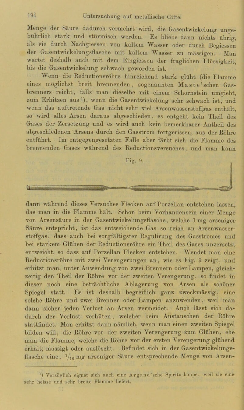 Menge der Säure dadurch vermehrt wird, die Gasentwickelung unge- bührlich stark und stürmisch werden. Es bliebe dann nichts übrig, als sie durch Nachgiessen von kaltem Wasser oder durch Begiessen der Gasentwickelungsflasche mit kaltem Wasser zu massigen. Man wartet deshalb auch mit dem Eingiessen der fraglichen Flüssigkeit, bis die Gasentwickelung schwach geworden ist. Wenn die Reductionsröhre hinreichend stark glüht (die Flamme eines möglichst breit brennenden, sogenannten Maste’ sehen Gas- brenners reicht, falls man dieselbe mit einem Schornstein umgiebt, zum Erhitzen aus1), wenn die Gasentwickelung sehr schwach ist, und wenn das auftretende Gas nicht sehr viel Arsenwasserstoffgas enthält, so wird alles Arsen daraus abgeschieden, es entgeht kein Theil des Gases der Zersetzung und es wird auch kein bemerkbarer Antheil des abgeschiedenen Arsens durch den Gasstrom fortgerissen, aus der Röhre entführt. Im entgegengesetzten Falle aber färbt sich die Flamme des brennenden Gases während des Reductionsversuches, und man kann Fig. 9. dann während dieses Versuches Flecken auf Porzellan entstehen lassen, das man in die Flamme hält. Schon beim Vorhandensein einer Menge von Arsensäure in der Gasentwickelungsflasche, welche 1 mg arseniger Säure entspricht, ist das entweichende Gas so reich an Arsen wasser- stoffgas, dass auch bei sorgfältigster Regulirung des Gasstromes und bei starkem Glühen der Reductionsröhre ein Theil des Gases unzersetzt entweicht, so dass auf Porzellan Flecken entstehen. Wendet man eine Reductionsröhre mit zwei Verengerungen an, wie es Fig. 9 zeigt, und erhitzt man, unter Anwendung von zwei Brennern oder Lampen, gleich- zeitig den Theil der Röhre vor der zweiten Verengerung, so findet in dieser noch eine beträchtliche Ablagerung von Arsen als schöner Spiegel statt. Es ist deshalb begreiflich ganz zweckmässig, eine solche Röhre und zwei Brenner oder Lampen anzuwenden, weil man dann sicher jeden Verlust an Arsen vermeidet. Auch lässt sich da- durch der Verlust verhüten, welcher beim Austauschen der Röhre stattfindet. Man erhitzt dann nämlich, wenn man einen zweiten Spiegel bilden will, die Röhre vor der zweiten Verengerung zum Glühen, ehe man die Flamme, welche die Röhre vor der ersten Verengerung glühend erhält, mässigt oder auslöscht. Befindet sich in der Gasentwickelungs- flasche eine, 1/10 mg arseniger Säure entsprechende Menge von Arsen- x) Vorzüglich eignet sich auch eine Argand’sche Spirituslampe, weil sie eine sehr heisse und sehr breite Flamme liefert.