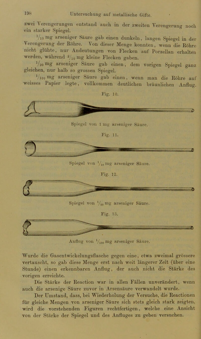 zwei Verengerungen entstand auch in der zweiten Verengerung noch ein starker Spiegel. Vio mg arseniger Säure gab einen dunkeln, langen Spiegel in der Verengerung der Röhre. \ on dieser Menge konnten, wenn die Röhre nicht glühte, nur Andeutungen von Flecken auf Porzellan erhalten werden, während 2/10 mg kleine Flecken gaben. Vsäomg arseniger Säure gab einen, dem vorigen Spiegel ganz gleichen, nur halb so grossen Spiegel. Vioo mg arseniger Säure gab einen, wenn man die Röhre auf weisses Papier legte, vollkommen deutlichen bräunlichen Anflug. Fig. 10. Wurde die Gasentwickelungsflasche gegen eine, etwa zweimal grössere vertauscht, so gab diese Menge erst nach weit längerer Zeit (über eine Stunde) einen erkennbaren Anflug, der auch nicht die Stärke des vorigen erreichte. Die Stärke der Reaction war in allen Fällen unverändert, wenn auch die arsenige Säure zuvor in Arsensäure verwandelt wurde. Der Umstand, dass, bei Wiederholung der Versuche, die Reactionen für gleiche Mengen von arseniger Säure sich stets gleich stark zeigten, wird die vorstehenden Figuren rechtfertigen, welche eine Ansicht vou der Stärke der Spiegel und des Anfluges zu geben versuchen.