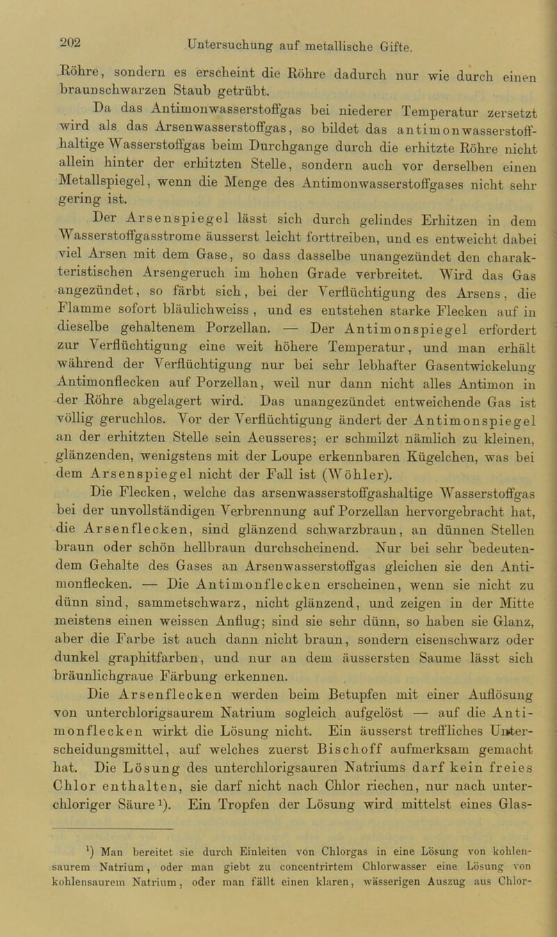 Röhre, sondern es erscheint die Röhre dadurch nur wie durch einen braunschwarzen Staub getrübt. Da das Antimonwasserstoffgas bei niederer Temperatur zersetzt wird als das Arsenwasserstoffgas, so bildet das an tim on wasserstoff- haltige Wasserstoffgas beim Durchgänge durch die erhitzte Röhre nicht allein hinter der erhitzten Stelle, sondern auch vor derselben einen Metallspiegel, wenn die Menge des Antimonwasserstoffgases nicht sehr gering ist. Der Arsenspiegel lässt sich durch gelindes Erhitzen in dem Wasserstoffgasstrome äusserst leicht forttreiben, und es entweicht dabei viel Arsen mit dem Gase, so dass dasselbe unangezündet den charak- teristischen Arsengeruch im hohen Grade verbreitet. Wird das Gas angezündet, so färbt sich, bei der Verflüchtigung des Arsens, die Flamme sofort bläulichweiss , und es entstehen starke Flecken auf in dieselbe gehaltenem Porzellan. — Der Antimonspiegel erfordert zur A erflüchtigung eine weit höhere Temperatur, und man erhält während der Verflüchtigung nur bei sehr lebhafter Gasentwickelung Antimonflecken auf Porzellan, weil nur dann nicht alles Antimon in der Röhre abgelagert wird. Das unangezündet entweichende Gas ist völlig geruchlos. Vor der Verflüchtigung ändert der Antimonspiegel an der erhitzten Stelle sein Aeusseres; er schmilzt nämlich zu kleinen, glänzenden, wenigstens mit der Loupe erkennbaren Kügelchen, was bei dem Arsenspiegel nicht der Fall ist (Wöhler). Die Flecken, welche das arsenwasserstoffgashaltige Wasserstoffgas bei der unvollständigen Verbrennung auf Porzellan hervorgebracht hat, die Ar senfleck en, sind glänzend schwarzbraun, an dünnen Stellen braun oder schön hellbraun durchscheinend. Kur bei sehr bedeuten- dem Gehalte des Gases an Arsenwasserstoffgas gleichen sie den Anti- monflecken. — Die Antimonflecken erscheinen, wenn sie nicht zu dünn sind, sammetschwarz, nicht glänzend, und zeigen in der Mitte meistens einen weissen Anflug; sind sie sehr dünn, so haben sie Glanz, aber die Farbe ist auch dann nicht braun, sondern eisenschwarz oder dunkel grapkitfarben, und nur an dem äussersten Saume lässt sich bräunlichgraue Färbung erkennen. Die Arsen fl ecken werden beim Betupfen mit einer Auflösung von untercblorigsaurem Natrium sogleich aufgelöst — auf die Anti- monflecken wirkt die Lösung nicht. Ein äusserst treffliches Unter- scheidungsmittel, auf welches zuerst Bischoff aufmerksam gemacht hat. Die Lösung des unterchlorigsauren Natriums darf kein freies Chlor enthalten, sie darf nicht nach Chlor riechen, nur nach unter- chloriger Säure1). Ein Tropfen der Lösung wird mittelst eines Glas- *) Man bereitet sie durch Einleiten von Chlorgas in eine Lösung von kohlen- saurem Natrium, oder man giebt zu concentrirtem Chlorwasser eine Lösung von kohlensaurem Natrium, oder man fällt einen klaren, wässerigen Auszug aus Chlor-