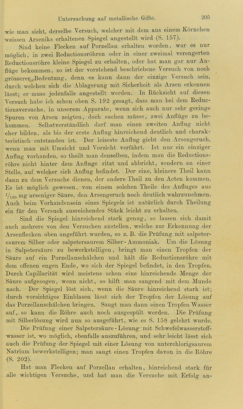 Tvie man sieht, derselbe Versuch, welcher mit dem aus einem Körnchen weissen Arseniks erhaltenen Spiegel angestellt wird (S. 157). Sind keine Flecken auf Porzellan erhalten worden, war es nur möglich, in zwei Reductionsröhren oder in einer zweimal verengerten Reductionsröhre kleine Spiegel zu erhalten, oder hat man gar nur An- flüo-e bekommen, so ist der vorstehend beschriebene Versuch von noch Ö 7 • • TT 1 • grösserer,Bedeutung, denn es kann dann der einzige \ ersuch sein, durch welchen sich die Ablagerung mit Sicherheit als Aisen erkennen lässt; er muss jedenfalls angestellt werden. In Rücksicht auf diesen Versuch habe ich schon oben S. 192 gesagt, dass man bei dem Reduc- tionsversuche, in unserem Apparate, wenn sich auch nur sehr geringe Spuren von Arsen zeigten, doch suchen müsse, zwei Anflüge zu be- kommen. Selbstverständlich darf man einen zweiten Anflug nicht eher bilden, als bis der erste Anflug hinreichend deutlich und charak- teristisch entstanden ist. Der leiseste Anflug giebt den Arsengeruch, wenn man mit Umsicht und Vorsicht verfährt. Ist nur ein einziger Anflug vorhanden, so theilt man denselben, indem man die Reductions- röhre nicht hinter dem Anfluge ritzt und abbricht, sondern an einer Stelle, auf welcher sich Anflug befindet. Der eine, kleinere Theil kann dann zu dem Versuche dienen, der andere Theil zu den Acten kommen. Es ist möglich gewesen, von einem solchen Theile des Anfluges aus 1/100 mg arseniger Säure, den Arsengeruch noch deutlich wahrzunehmen. Auch beim Vorhandensein eines Spiegels ist natürlich durch Theilung ein für den Versuch ausreichendes Stück leicht zu erhalten. Sind die Spiegel hinreichend stai'k genug, so lassen sich damit auch mehrere von den Versuchen anstellen, welche zur Erkennung der Arsenflecken oben angeführt wurden, so z. B. die Prüfung mit salpeter- saurem Silber oder salpetersaurem Silber - Ammoniak. Um die Lösung in Salpetersäure zu bewerkstelligen, bringt man einen Tropfen der Säure auf ein Porzellanschälchen und hält die Reductionsröhre mit dem offenen engen Ende, wo sich der Spiegel befindet, in den Tropfen. Durch Capillai’ität wird meistens schon eine hinreichende Menge der Säure aufgesogen, wenn nicht, so hilft man saugend mit dem Munde nach. Der Spiegel löst sich, wenn die Säure hinreichend stark ist; durch vorsichtiges Einblasen lässt sich der Tropfen der Lösung auf das Porzellanschälchen bringen. Saugt man dann einen Tropfen Wasser auf,, so kann die Röhre auch noch ausgespült werden. Die Prüfung mit Silberlösung wird nun so ausgeführt, wie es S. 158 gelehrt wurde. Die Prüfung einer Salpetersäure - Lösung mit Schwefelwasserstoff- wasser ist, wo möglich, ebenfalls auszuführen, und sehr leicht lässt sich auch die Prüfung der Spiegel mit einer Lösung von unterchlorigsaui’em Natrium bewerkstelligen; man saugt einen Tropfen davon in die Röhre (S. 202). Hat man Flecken auf Porzellan erhalten, hinreichend stark für alle wichtigen Vei-suche, und hat man die Versuche mit Erfolg an-