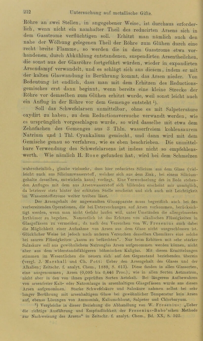 Röhre an zwei Stellen, in angegebener Weise, ist durchaus erforder- lich, wenn nicht ein namhafter Tlieil des reducirteu Arsens sich in dem Gasstrome verflüchtigen soll. Erhitzt man nämlich auch den nahe der Wölbung gelegenen Tlieil der Röhre zum Glühen durch eine recht breite Flamme, so werden die in dem Gasstrome etwa vor- handenen, durch Abkühlung entstandenen, suspendirten Arsentheilchen, die sonst aus der Glasröhre fortgeführt würden, wieder in expandirten Arsendampf verwandelt, und es schlägt sich aus diesem, indem er mit der kalten Glaswandung in Berührung kommt, das Arsen nieder. Von Bedeutung ist endlich, dass man mit dem Erhitzen des Reductions- gemisches erst dann beginnt, wenn bereits eine kleine Strecke der Röhre vor demselben zum Glühen erhitzt wurde, weil sonst leicht auch ein Anflug in der Röhre vor dem Gemenge entsteht 1). Soll das Schwefelarsen unmittelbar, ohne es mit Salpetersäure oxydirt zu haben, zu dem Reductionsversuche verwandt werden, wie es ursprünglich vorgeschlagen wurde, so wird dasselbe mit etwa dem Zehnfachen des Gemenges aus 3 Thln. wasserfreiem kohlensaurem Natrium und 1 Thl. Cyankalium gemischt, und dann wird mit dem Gemische genau so verfahren, wie es eben beschrieben. Die unmittel- bare Verwendung des Schwefelarsens ist indess nicht so empfehlens- werth. Wie nämlich H. Rose gefunden hat, wird bei dem Schmelzen wahrscheinlich, glaube vielmehr, dass hier redueirtes Silicium aus dem Glase (viel- leicht auch aus Siliciumwasserstoff, welcher sich aus dem Zink, bei einem Silicium- gehalte desselben, entwickeln kann) vorliegt. Eine Verwechselung des in Rede stehen- den Anfluges mit dem aus Arsenwasserstoff sich bildenden erscheint mir unmöglich, da letzterer stets hinter der erhitzten Stelle erscheint und sich auch mit Leichtigkeit im Wasserstoffstrome weiter treiben lässt. Der Arsengehalt der angewandten Glasapparate muss begreiflich auch bei den vorbereitenden Operationen, die bei Untersuchungen auf Arsen Vorkommen, berücksich- tigt werden, wenn man nicht Gefahr laufen will, unter Umständen die allergrössesten Irrthümer zu begehen. Namentlich ist das Erhitzen von alkalischen Flüssigkeiten in Glasgefässen zu vermeiden, da nach den Versuchen von W. Fresenius auch dabei die Möglichkeit einer Aufnahme von Arsen aus dem Glase nicht ausgeschlossen ist. Glücklicher Weise ist jedoch nach anderen Versuchen desselben Chemikers eine solche hei sauren Flüssigkeiten „kaum zu befürchten“. Nur beim Erhitzen mit sehr starker Salzsäure soll aus gewöhnlichem Natronglas Arsen aufgenommen werden können, nicht aber aus dem widerstandsfähigeren böhmischen Kaliglas. Mit diesen Ermittelungen stimmen im Wesentlichen die neuern sich auf den Gegenstand beziehenden überein (vergl. J. Marshall und Ch. Pott: Ueber den Arsengehalt des Glases und der Alkalien; Zeitschr. f. analyt. Chem., 1889, S. 613). Diese fanden in allen Glassorten, eine ausgenommen, Arsen (0,095 bis 0,446 Proc.), wie in allen Sorten Aetznatron, nicht aber in den von ihnen geprüften Sorten Aetzkali. Bei längerem Aufbewahreu von arsenfreier Kali- oder Natronlauge in arsenhaltigen Glasgefässen wurde aus diesen Arsen aufgenommen. Starke Schwefelsäure und Salzsäure nahmen seihst bei sehr langer Berührung mit arsenhaltigem Glase bei gewöhnlicher Temperatur kein Arsen auf, ebenso Lösungen von Ammoniak, Kaliumchlorat, Salpeter und Chlorbaryum. J) Vergleiche in dieser Beziehung die Abhandlung von W. Fresenius: „Ueber die richtige Ausführung und Empfindlichkeit der Fresenius-Babo’sehen Methode zur Nachweisung des Arsens“ in Zeitschr. f. analyt. Chem., Bd. XX, S. 522.